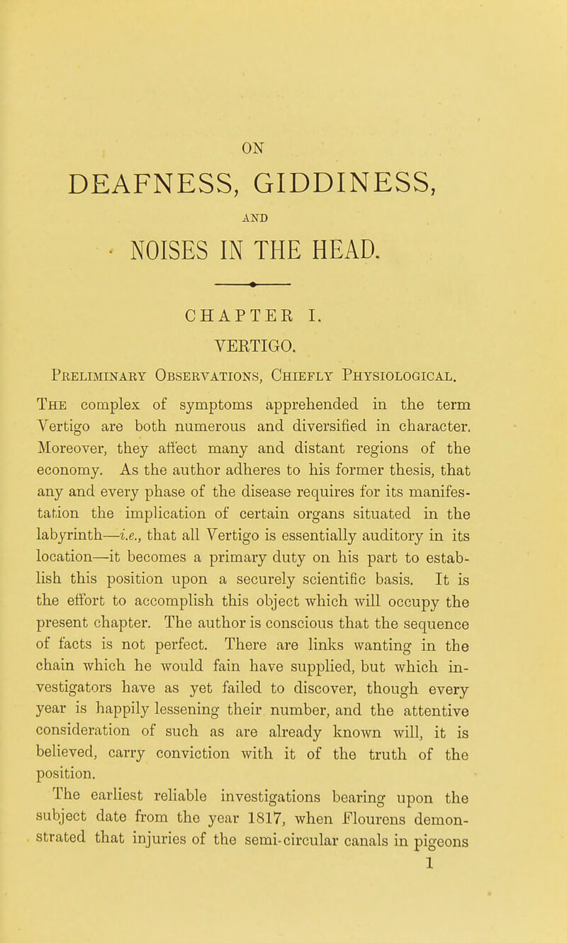 ON DEAFNESS, GIDDINESS, AND • NOISES IN THE HEAD. CHAPTER I. VERTIGO. Preliminary Observations, Chiefly Physiological. The complex of symptoms apprehended in the term Vertigo are both numerous and diversified in character. Moreover, they affect many and distant regions of the economy. As the author adheres to his former thesis, that any and every phase of the disease requires for its manifes- tation the implication of certain organs situated in the labyrinth—i.e., that all Vertigo is essentially auditory in its location—it becomes a primary duty on his part to estab- lish this position upon a securely scientific basis. It is the effort to accomplish this object which will occupy the present chapter. The author is conscious that the sequence of facts is not perfect. There are links wanting in the chain which he would fain have supplied, but which in- vestigators have as yet failed to discover, though every year is happily lessening their number, and the attentive consideration of such as are already known will, it is believed, carry conviction with it of the truth of the position. The earliest reliable investigations bearing upon the subject date from the year 1817, when Flourens demon- strated that injuries of the semi-circular canals in pigeons