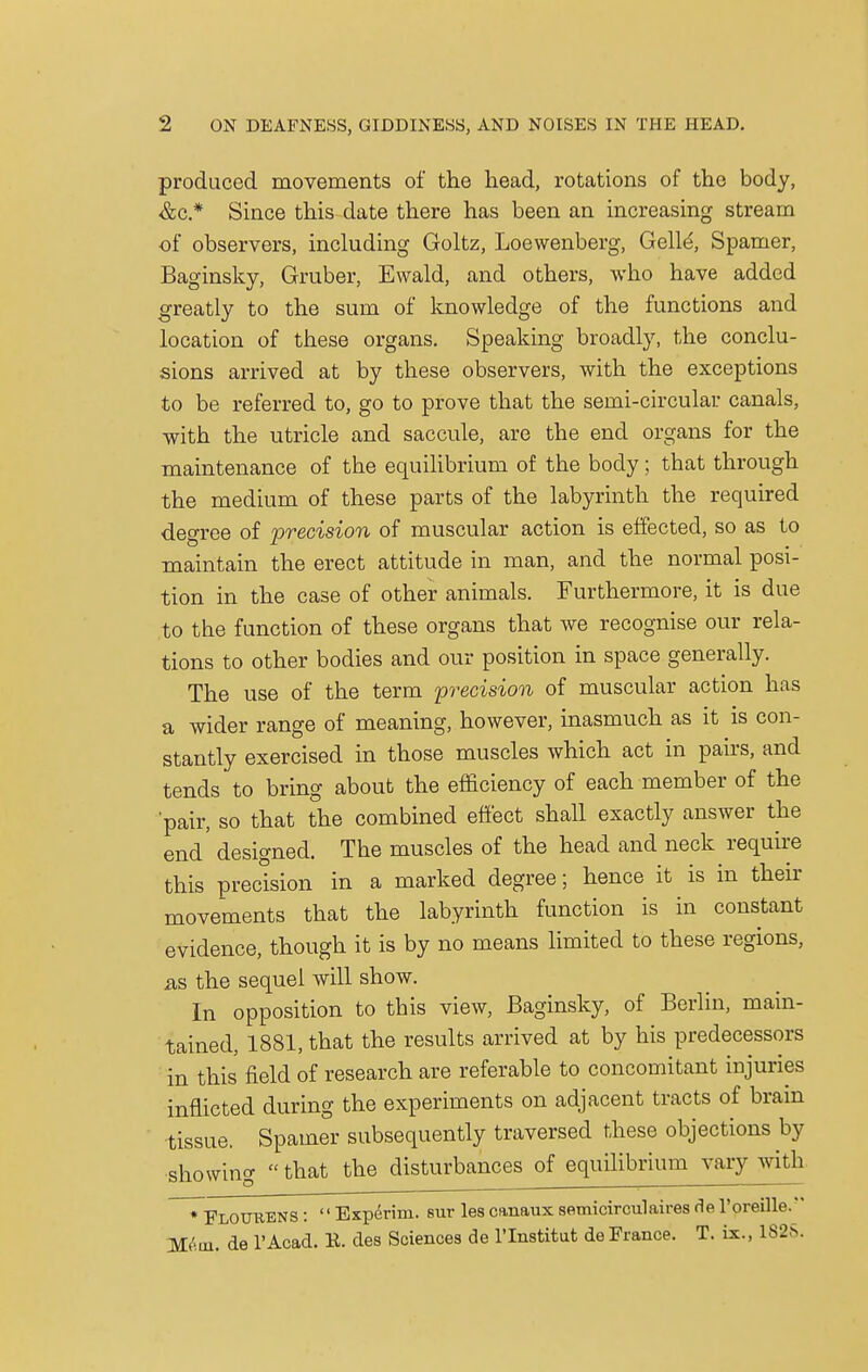 produced movements of the head, rotations of the body, &c * Since this date there has been an increasing stream of observers, including Goltz, Loewenberg, Gelid, Spamer, Baginsky, Gruber, Ewald, and others, who have added greatly to the sum of knowledge of the functions and location of these organs. Speaking broadly, the conclu- sions arrived at by these observers, with the exceptions to be referred to, go to prove that the semi-circular canals, with the utricle and saccule, are the end organs for the maintenance of the equilibrium of the body; that through the medium of these parts of the labyrinth the required degree of precision of muscular action is effected, so as to maintain the erect attitude in man, and the normal posi- tion in the case of other animals. Furthermore, it is due to the function of these organs that we recognise our rela- tions to other bodies and our position in space generally. The use of the term precision of muscular action has a wider range of meaning, however, inasmuch as it is con- stantly exercised in those muscles which act in pairs, and tends to bring about the efficiency of each member of the 'pair, so that the combined effect shall exactly answer the end' designed. The muscles of the head and neck require this precision in a marked degree; hence it is in their movements that the labyrinth function is in constant evidence, though it is by no means limited to these regions, as the sequel will show. In opposition to this view, Baginsky, of Berlin, main- tained, 1881, that the results arrived at by his predecessors in this field of research are referable to concomitant injuries inflicted during the experiments on adjacent tracts of brain tissue. Spamer subsequently traversed these objections by showing that the disturbances of equilibrium vary with * FloUUENS :  Experim. but les canaux semicirculaires fie l'oreille. Mem. de l'Acad. R. des Sciences de l'lnstitut de France. T. ix., 1825.