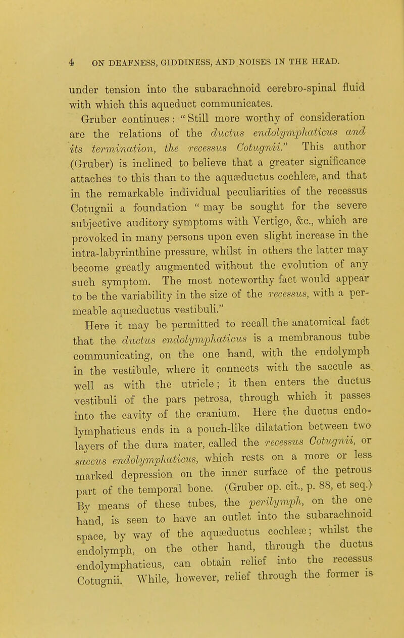 under tension into the subarachnoid cerebro-spinal fluid with which this aqueduct communicates. Gruber continues :  Still more worthy of consideration are the relations of the ductus endolymphaticus and its termination, the recessus Cotugnii. This author (Gruber) is inclined to believe that a greater significance attaches to this than to the aqueeductus cochleae, and that in the remarkable individual peculiarities of the recessus Cotugnii a foundation  may be sought for the severe subjective auditory symptoms with Vertigo, &c, which are provoked in many persons upon even slight increase in the intra-labyrinthine pressure, whilst in others the latter may become greatly augmented without the evolution of any such symptom. The most noteworthy fact would appear to be the variability in the size of the recessus, with a per- meable aqueeductus vestibuli. Here it may be permitted to recall the anatomical fact that the ductus endolymphaticus is a membranous tube communicating, on the one hand, with the endolymph in the vestibule, where it connects with the saccule as well as with the utricle; it then enters the ductus vestibuli of the pars petrosa, through which it passes into the cavity of the cranium. Here the ductus endo- lymphaticus ends in a pouch-like dilatation between two layers of the dura mater, called the recessus Cotugnii, or saccus endolymphaticus, which rests on a more or less marked depression on the inner surface of the petrous part of the temporal bone. (Gruber op. cit., p. 88, et seq.) By means of these tubes, the perilymph, on the one hand, is seen to have an outlet into the subarachnoid space by way of the aquasductus cochlear; whilst the endolymph, on the other hand, through the ductus endolymphatic™, can obtain relief into the recessus Cotuonii While, however, relief through the former is