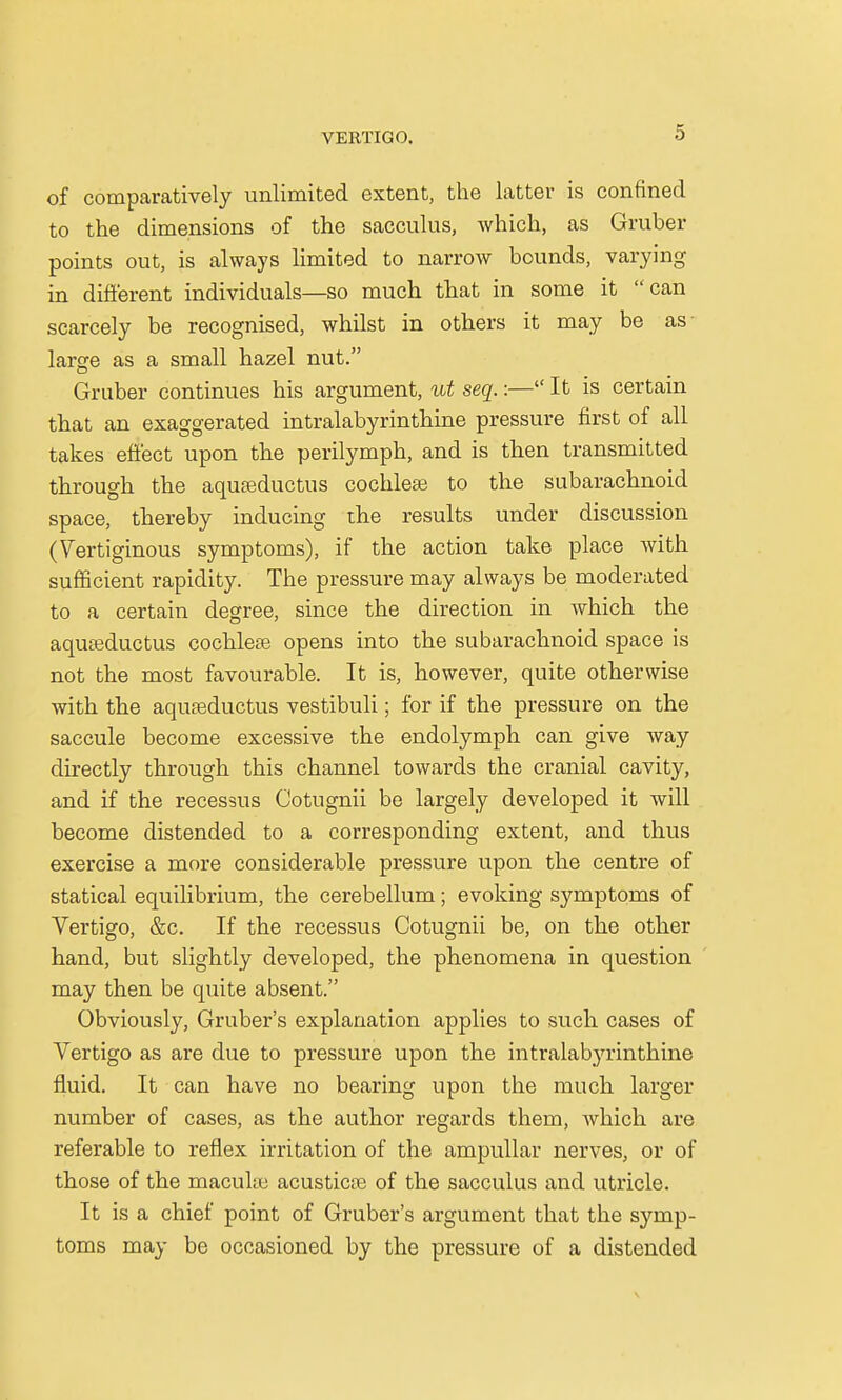 of comparatively unlimited extent, the latter is confined to the dimensions of the sacculus, which, as Gruber points out, is always limited to narrow bounds, varying in different individuals—so much that in some it can scarcely be recognised, whilst in others it may be as- larsre as a small hazel nut. Gruber continues his argument, ut seq.:— It is certain that an exaggerated intralabyrinthine pressure first of all takes effect upon the perilymph, and is then transmitted through the aquaeductus cochleae to the subarachnoid space, thereby inducing the results under discussion (Vertiginous symptoms), if the action take place with sufficient rapidity. The pressure may always be moderated to a certain degree, since the direction in which the aquteductus cochleee opens into the subarachnoid space is not the most favourable. It is, however, quite otherwise with the aquaeductus vestibuli; for if the pressure on the saccule become excessive the endolymph can give way directly through this channel towards the cranial cavity, and if the recessus Cotugnii be largely developed it will become distended to a corresponding extent, and thus exercise a more considerable pressure upon the centre of statical equilibrium, the cerebellum; evoking symptoms of Vertigo, &c. If the recessus Cotugnii be, on the other hand, but slightly developed, the phenomena in question may then be quite absent. Obviously, Gruber's explanation applies to such cases of Vertigo as are due to pressure upon the intralabyrinthine fluid. It can have no bearing upon the much larger number of cases, as the author regards them, which are referable to reflex irritation of the ampullar nerves, or of those of the macula; acusticae of the sacculus and utricle. It is a chief point of Gruber's argument that the symp- toms may be occasioned by the pressure of a distended