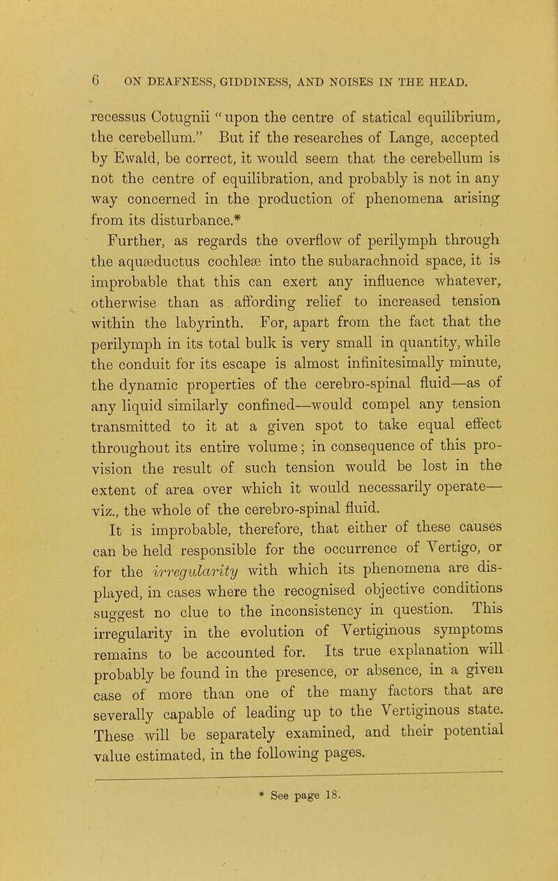 recessus Cotugnii  upon the centre of statical equilibrium, the cerebellum. But if the researches of Lange, accepted by Ewald, be correct, it would seem that the cerebellum is not the centre of equilibration, and probably is not in any way concerned in the production of phenomena arising from its disturbance.* Further, as regards the overflow of perilymph through the aquseductus cochlese into the subarachnoid space, it is improbable that this can exert any influence whatever, otherwise than as affording relief to increased tension within the labyrinth. For, apart from the fact that the perilymph in its total bulk is very small in quantity, while the conduit for its escape is almost infmitesimally minute, the dynamic properties of the cerebro-spinal fluid—as of any liquid similarly confined—would compel any tension transmitted to it at a given spot to take equal effect throughout its entire volume; in consequence of this pro- vision the result of such tension would be lost in the extent of area over which it would necessarily operate— viz., the whole of the cerebro-spinal fluid. It is improbable, therefore, that either of these causes can be held responsible for the occurrence of Vertigo, or for the irregularity with which its phenomena are dis- played, in cases where the recognised objective conditions suggest no clue to the inconsistency in question. This irregularity in the evolution of Vertiginous symptoms remains to be accounted for. Its true explanation will probably be found in the presence, or absence, in a given case of more than one of the many factors that are severally capable of leading up to the Vertiginous state. These will be separately examined, and their potential value estimated, in the following pages. * See page 18.