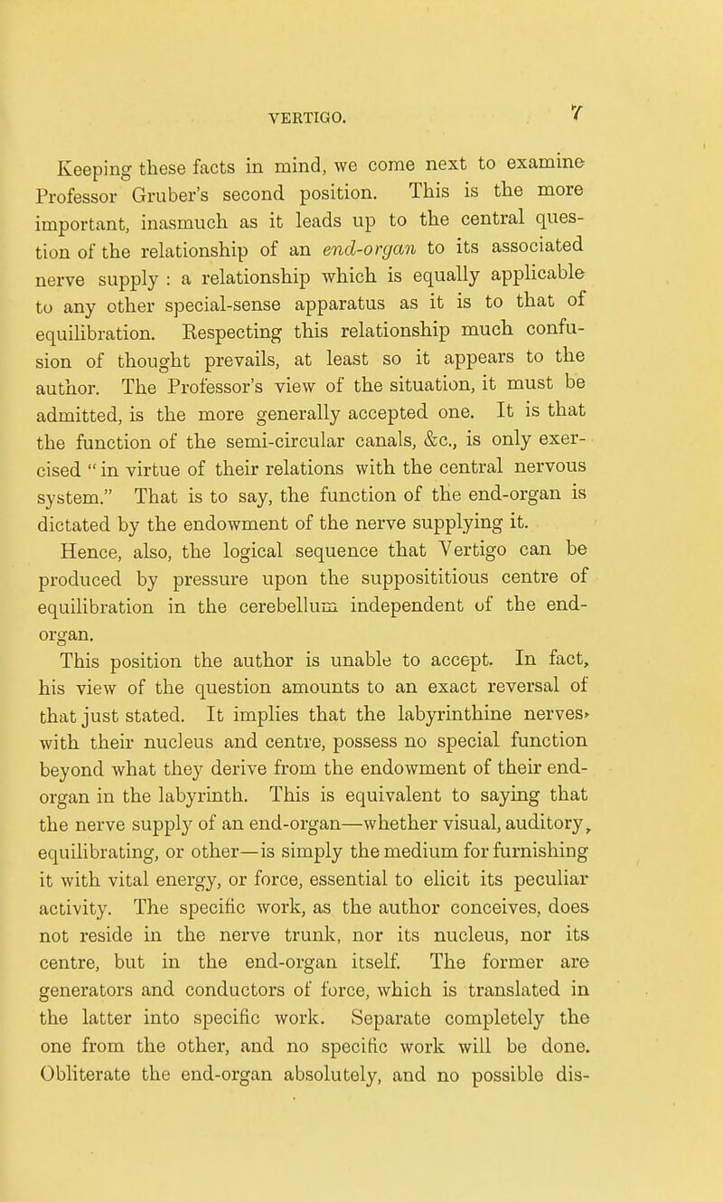 Keeping these facts in mind, we come next to examine Professor Gruber's second position. This is the more important, inasmuch as it leads up to the central ques- tion of the relationship of an end-organ to its associated nerve supply : a relationship which is equally applicable to any other special-sense apparatus as it is to that of equilibration. Kespecting this relationship much confu- sion of thought prevails, at least so it appears to the author. The Professor's view of the situation, it must be admitted, is the more generally accepted one. It is that the function of the semi-circular canals, &c, is only exer- cised  in virtue of their relations with the central nervous system. That is to say, the function of the end-organ is dictated by the endowment of the nerve supplying it. Hence, also, the logical sequence that Vertigo can be produced by pressure upon the supposititious centre of equilibration in the cerebellum independent of the end- organ. This position the author is unable to accept. In fact, his view of the question amounts to an exact reversal of that just stated. It implies that the labyrinthine nerves* with their nucleus and centre, possess no special function beyond what they derive from the endowment of their end- organ in the labyrinth. This is equivalent to saying that the nerve supply of an end-organ—whether visual, auditory, equilibrating, or other—is simply the medium for furnishing it with vital energy, or force, essential to elicit its peculiar activity. The specific work, as the author conceives, does not reside in the nerve trunk, nor its nucleus, nor its centre, but in the end-organ itself. The former are generators and conductors of force, which is translated in the latter into specific work. Separate completely the one from the other, and no specific work will be done. Obliterate the end-organ absolutely, and no possible dis-