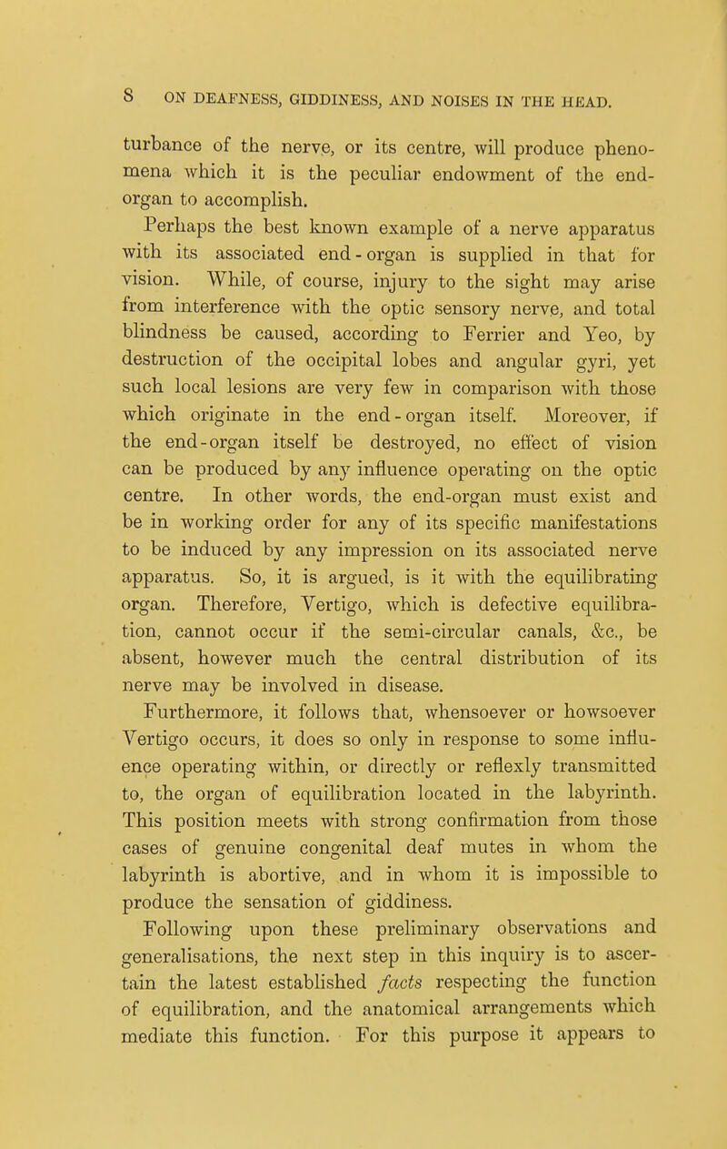 turbance of the nerve, or its centre, will produce pheno- mena which it is the peculiar endowment of the end- organ to accomplish. Perhaps the best known example of a nerve apparatus with its associated end - organ is supplied in that for vision. While, of course, injury to the sight may arise from interference with the optic sensory nerve, and total blindness be caused, according to Ferrier and Yeo, by destruction of the occipital lobes and angular gyri, yet such local lesions are very few in comparison with those which originate in the end-organ itself. Moreover, if the end-organ itself be destroyed, no effect of vision can be produced by any influence operating on the optic centre. In other words, the end-organ must exist and be in working order for any of its specific manifestations to be induced by any impression on its associated nerve apparatus. So, it is argued, is it with the equilibrating organ. Therefore, Vertigo, which is defective equilibra- tion, cannot occur if the semi-circular canals, &c, be absent, however much the central distribution of its nerve may be involved in disease. Furthermore, it follows that, whensoever or howsoever Vertigo occurs, it does so only in response to some influ- ence operating within, or directly or refiexly transmitted to, the organ of equilibration located in the labyrinth. This position meets with strong confirmation from those cases of genuine congenital deaf mutes in whom the labyrinth is abortive, and in whom it is impossible to produce the sensation of giddiness. Following upon these preliminary observations and generalisations, the next step in this inquiry is to ascer- tain the latest established facts respecting the function of equilibration, and the anatomical arrangements which mediate this function. For this purpose it appears to