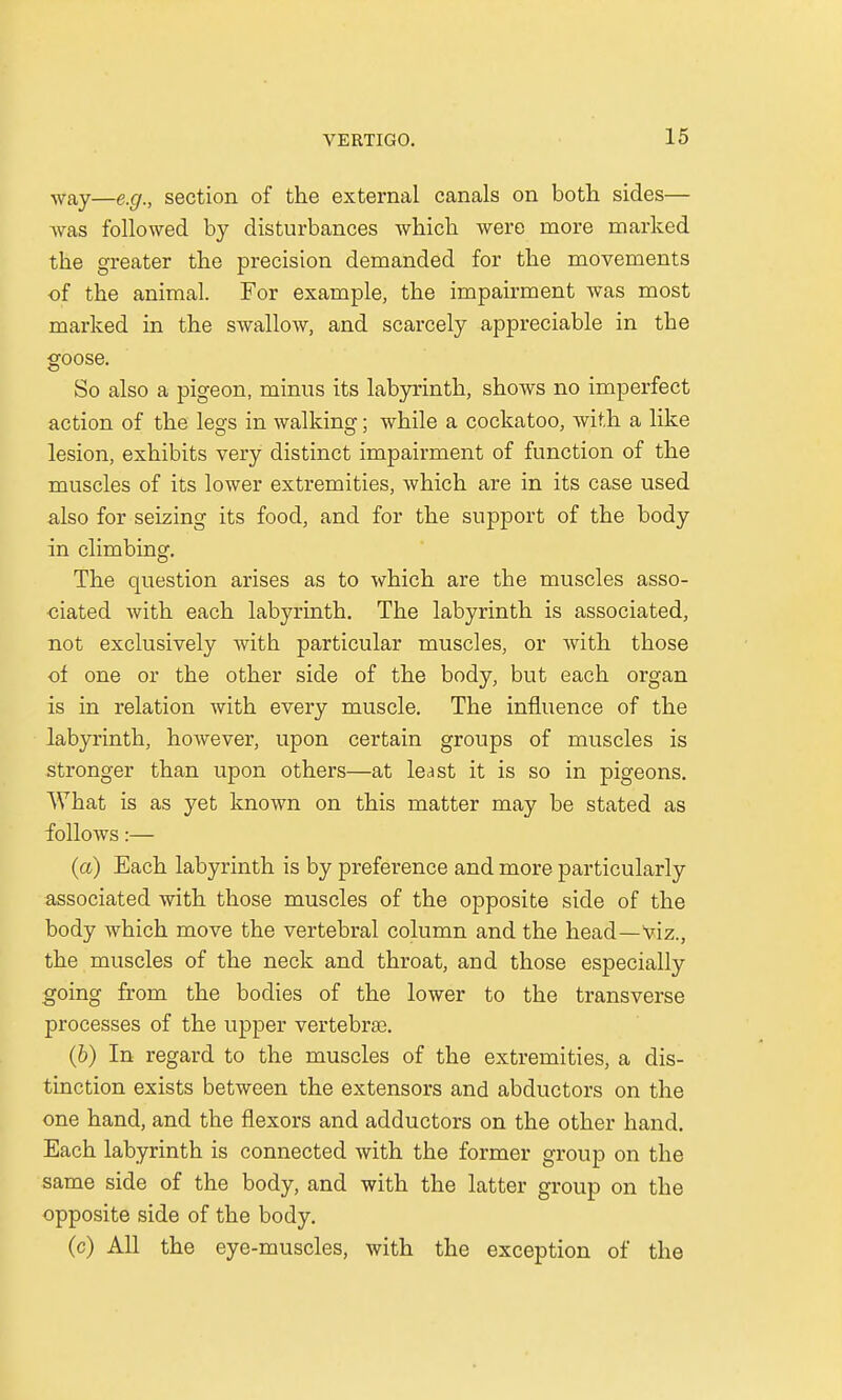 Way—e.g., section of the external canals on both sides— was followed by disturbances which were more marked the greater the precision demanded for the movements of the animal. For example, the impairment was most marked in the swalloAV, and scarcely appreciable in the goose. So also a pigeon, minus its labyrinth, shows no imperfect action of the legs in walking; while a cockatoo, with a like lesion, exhibits very distinct impairment of function of the muscles of its lower extremities, which are in its case used also for seizing its food, and for the support of the body in climbing. The question arises as to which are the muscles asso- ciated with each labyrinth. The labyrinth is associated, not exclusively with particular muscles, or with those of one or the other side of the body, but each organ is in relation with every muscle. The influence of the labyrinth, however, upon certain groups of muscles is stronger than upon others—at least it is so in pigeons. What is as yet known on this matter may be stated as follows:— (a) Each labyrinth is by preference and more particularly associated with those muscles of the opposite side of the body which move the vertebral column and the head—viz., the muscles of the neck and throat, and those especially going from the bodies of the lower to the transverse processes of the upper vertebrae. (b) In regard to the muscles of the extremities, a dis- tinction exists between the extensors and abductors on the one hand, and the flexors and adductors on the other hand. Each labyrinth is connected with the former group on the same side of the body, and with the latter group on the opposite side of the body. (c) All the eye-muscles, with the exception of the