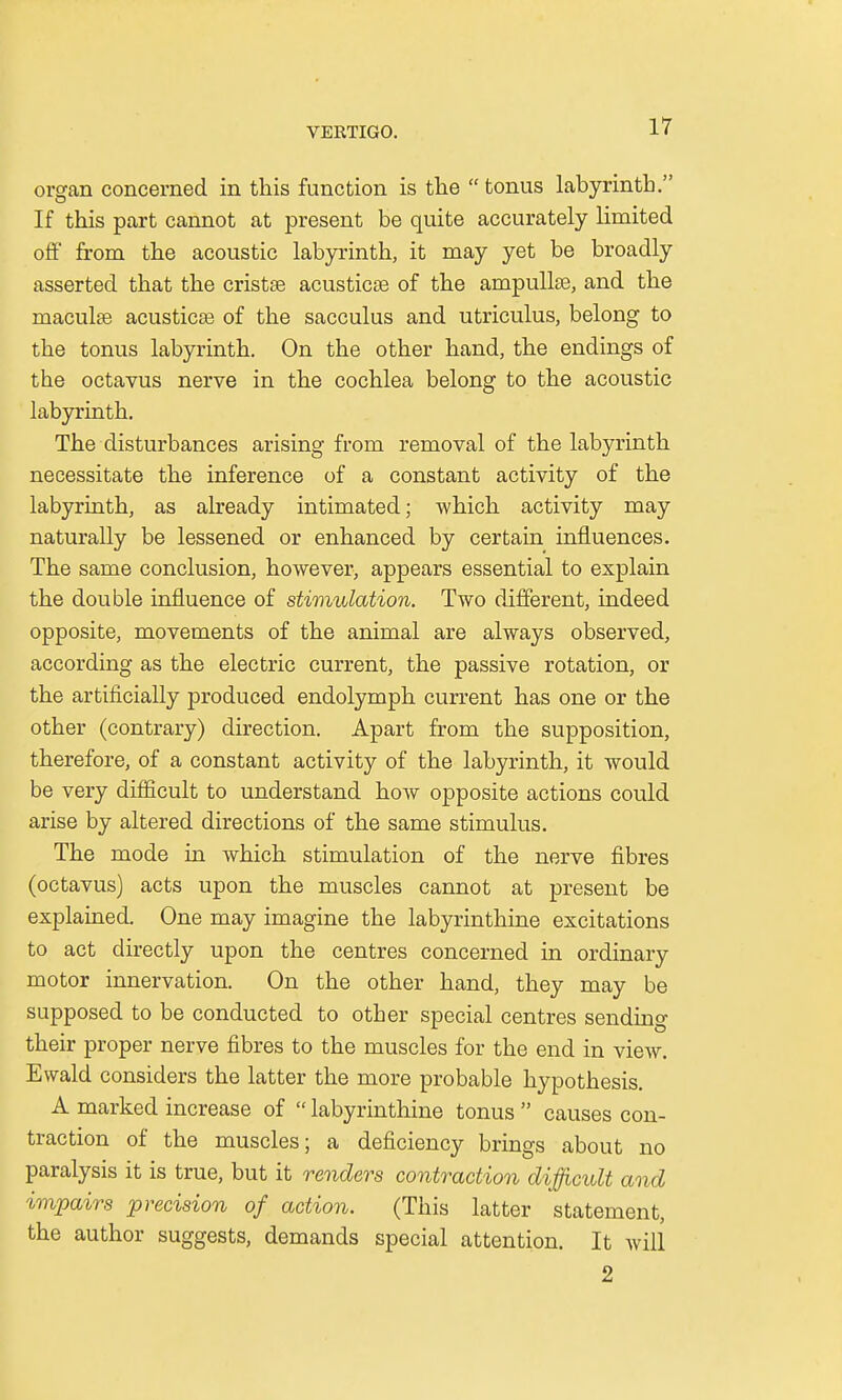 organ concerned in this function is the  tonus labyrinth. If this part cannot at present be quite accurately limited off from the acoustic labyrinth, it may yet be broadly asserted that the crista acusticse of the ampullae, and the maculae acusticse of the sacculus and utriculus, belong to the tonus labyrinth. On the other hand, the endings of the octavus nerve in the cochlea belong to the acoustic labyrinth. The disturbances arising from removal of the labyrinth necessitate the inference of a constant activity of the labyrinth, as already intimated; which activity may naturally be lessened or enhanced by certain influences. The same conclusion, however, appears essential to explain the double influence of stimulation. Two different, indeed opposite, movements of the animal are always observed, according as the electric current, the passive rotation, or the artificially produced endolymph current has one or the other (contrary) direction. Apart from the supposition, therefore, of a constant activity of the labyrinth, it would be very difficult to understand how opposite actions could arise by altered directions of the same stimulus. The mode in which stimulation of the nerve fibres (octavus) acts upon the muscles cannot at present be explained. One may imagine the labyrinthine excitations to act directly upon the centres concerned in ordinary motor innervation. On the other hand, they may be supposed to be conducted to other special centres sending their proper nerve fibres to the muscles for the end in view. Ewald considers the latter the more probable hypothesis. A marked increase of  labyrinthine tonus  causes con- traction of the muscles; a deficiency brings about no paralysis it is true, but it renders contraction difficult and impairs precision of action. (This latter statement, the author suggests, demands special attention. It will 2