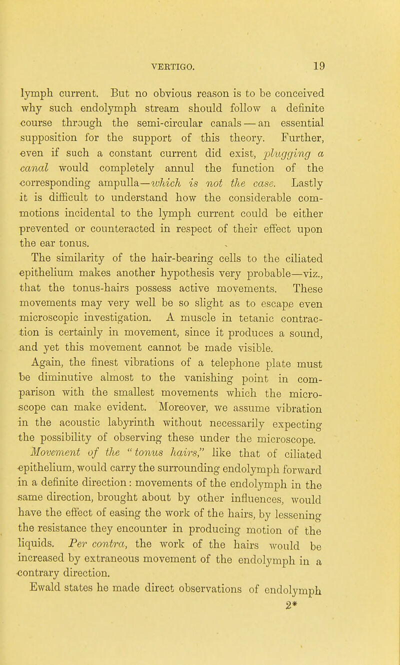 lymph current. But no obvious reason is to be conceived why such endolymph stream should follow a definite course through the semi-circular canals — an essential supposition for the support of this theory. Further, even if such a constant current did exist, plugging a canal would completely annul the function of the •corresponding ampulla—tvhich is not the case. Lastly it is difficult to understand how the considerable com- motions incidental to the lymph current could be either prevented or counteracted in respect of their effect upon the ear tonus. The similarity of the hair-bearing cells to the ciliated epithelium makes another hypothesis very probable—viz., that the tonus-hairs possess active movements. These movements may very well be so slight as to escape even microscopic investigation. A muscle in tetanic contrac- tion is certainly in movement, since it produces a sound, and yet this movement cannot be made visible. Again, the finest vibrations of a telephone plate must be diminutive almost to the vanishing point in com- parison with the smallest movements which the micro- scope can make evident. Moreover, we assume vibration in the acoustic labyrinth without necessarily expecting the possibility of observing these under the microscope. Movement of the tonus hairs, like that of ciliated epithelium, would carry the surrounding endolymph forward in a definite direction: movements of the endolymph in the same direction, brought about by other influences, would have the effect of easing the work of the hairs, by lessening the resistance they encounter in producing motion of the liquids. Per contra, the work of the hairs would be increased by extraneous movement of the endolymph in a contrary direction. Ewald states he made direct observations of endolymph 2*