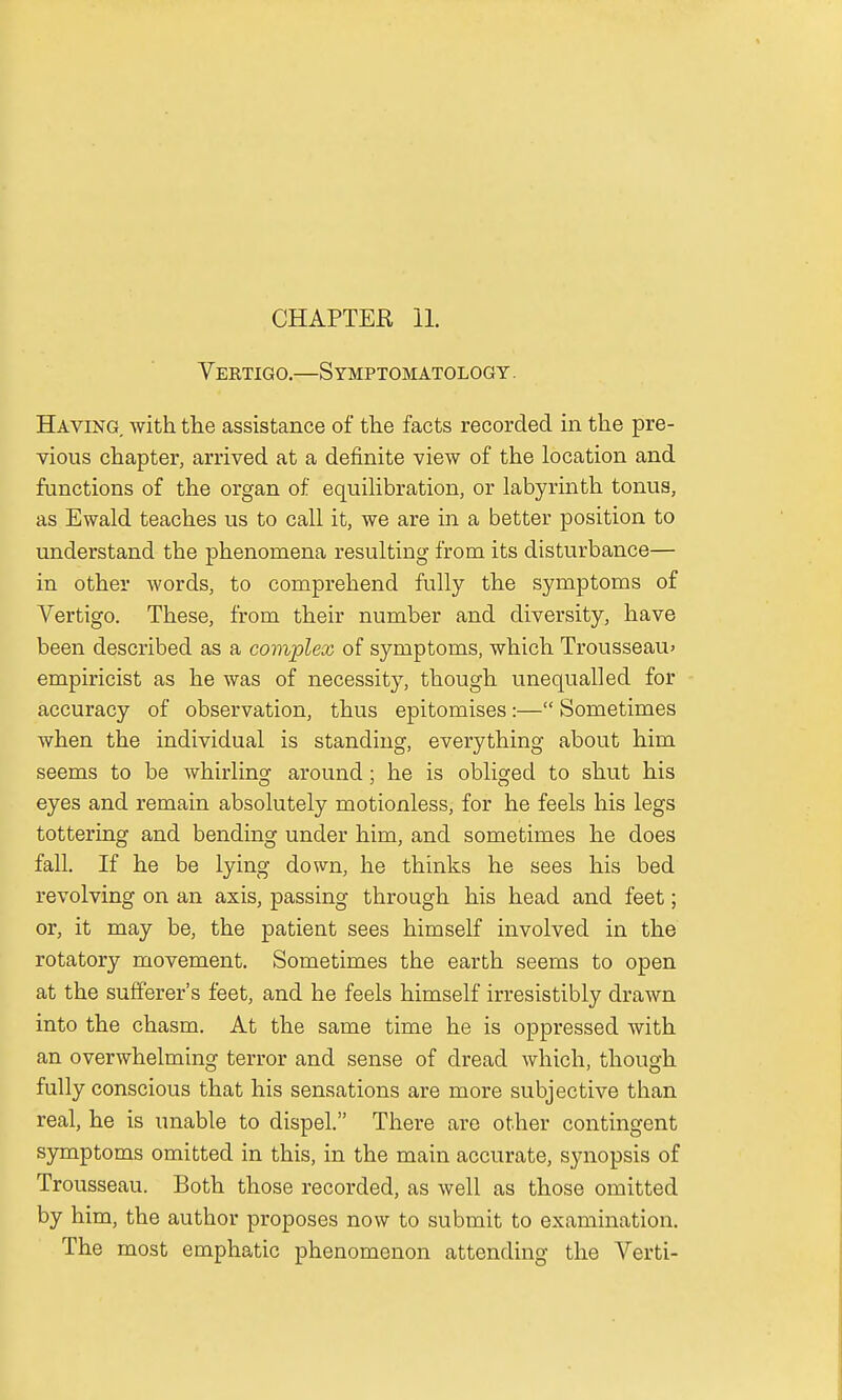 Vektigo.—Symptomatology . Having with the assistance of the facts recorded in the pre- vious chapter, arrived at a definite view of the location and functions of the organ of equilibration, or labyrinth tonus, as Ewald teaches us to call it, we are in a better position to understand the phenomena resulting from its disturbance— in other words, to comprehend fully the symptoms of Vertigo. These, from their number and diversity, have been described as a complex of symptoms, which Trousseau* empiricist as he was of necessity, though unequalled for accuracy of observation, thus epitomises:— Sometimes when the individual is standing, everything about him seems to be whirling around; he is obliged to shut his eyes and remain absolutely motionless, for he feels his legs tottering and bending under him, and sometimes he does fall. If he be lying down, he thinks he sees his bed revolving on an axis, passing through his head and feet; or, it may be, the patient sees himself involved in the rotatory movement. Sometimes the earth seems to open at the sufferer's feet, and he feels himself irresistibly drawn into the chasm. At the same time he is oppressed with an overwhelming terror and sense of dread which, though fully conscious that his sensations are more subjective than real, he is unable to dispel. There are other contingent symptoms omitted in this, in the main accurate, synopsis of Trousseau. Both those recorded, as well as those omitted by him, the author proposes now to submit to examination. The most emphatic phenomenon attending the Verti-