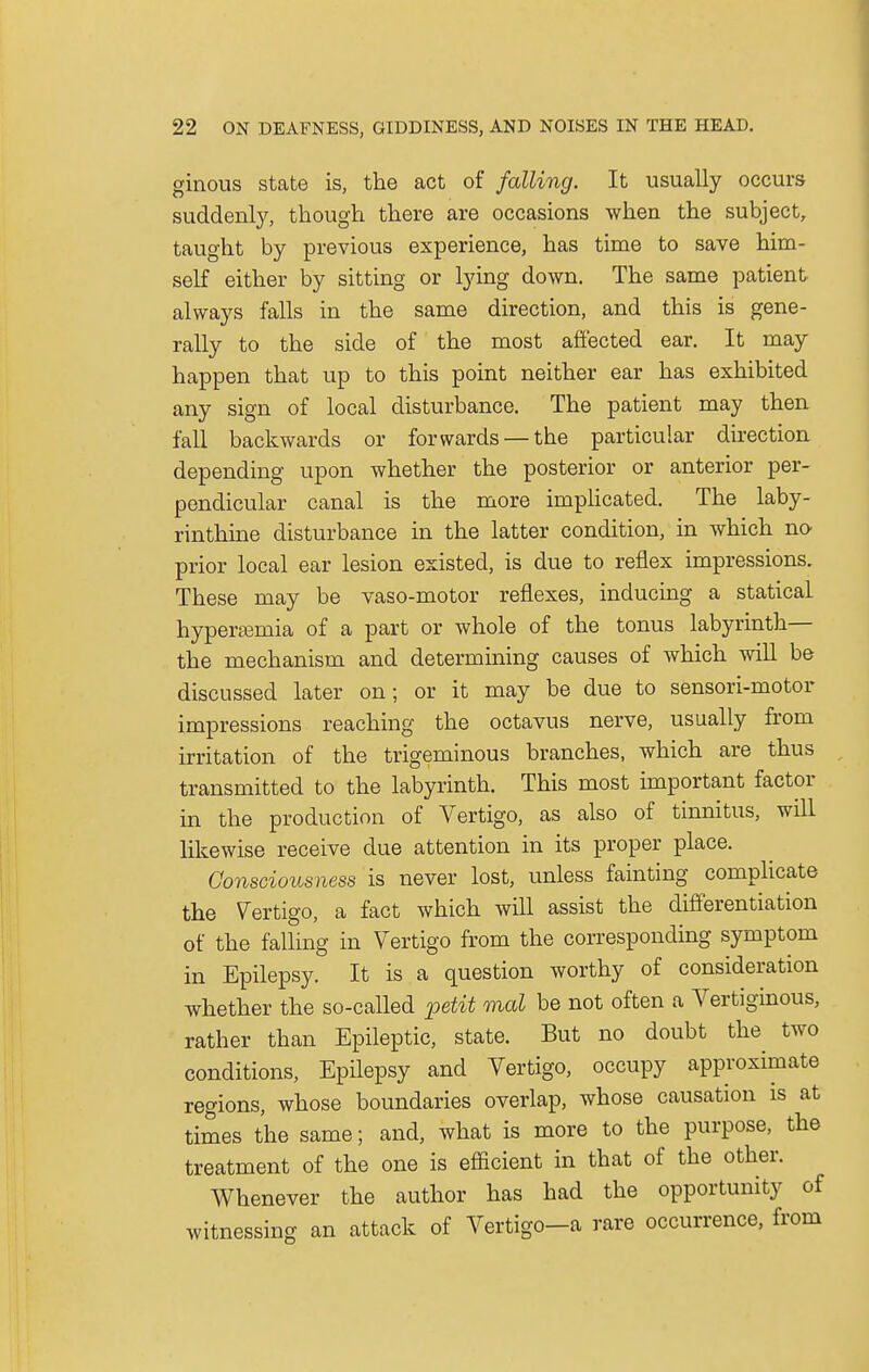 ginous state is, the act of falling. It usually occurs suddenly, though there are occasions when the subject, taught by previous experience, has time to save him- self either by sitting or lying down. The same patient always falls in the same direction, and this is gene- rally to the side of the most affected ear. It may happen that up to this point neither ear has exhibited any sign of local disturbance. The patient may then fall backwards or forwards —the particular direction depending upon whether the posterior or anterior per- pendicular canal is the more implicated. The laby- rinthine disturbance in the latter condition, in which no prior local ear lesion existed, is due to reflex impressions. These may be vaso-motor reflexes, inducing a statical hyperemia of a part or whole of the tonus labyrinth— the mechanism and determining causes of which will be discussed later on; or it may be due to sensori-motor impressions reaching the octavus nerve, usually from irritation of the trigeminous branches, which are thus transmitted to the labyrinth. This most important factor in the production of Vertigo, as also of tinnitus, will likewise receive due attention in its proper place. Consciousness is never lost, unless fainting complicate the Vertigo, a fact which will assist the differentiation of the falling in Vertigo from the corresponding symptom in Epilepsy. It is a question worthy of consideration whether the so-called petit mal be not often a Vertiginous, rather than Epileptic, state. But no doubt the two conditions, Epilepsy and Vertigo, occupy approximate regions, whose boundaries overlap, whose causation is at times the same; and, what is more to the purpose, the treatment of the one is efficient in that of the other. Whenever the author has had the opportunity of witnessing an attack of Vertigo-a rare occurrence, from