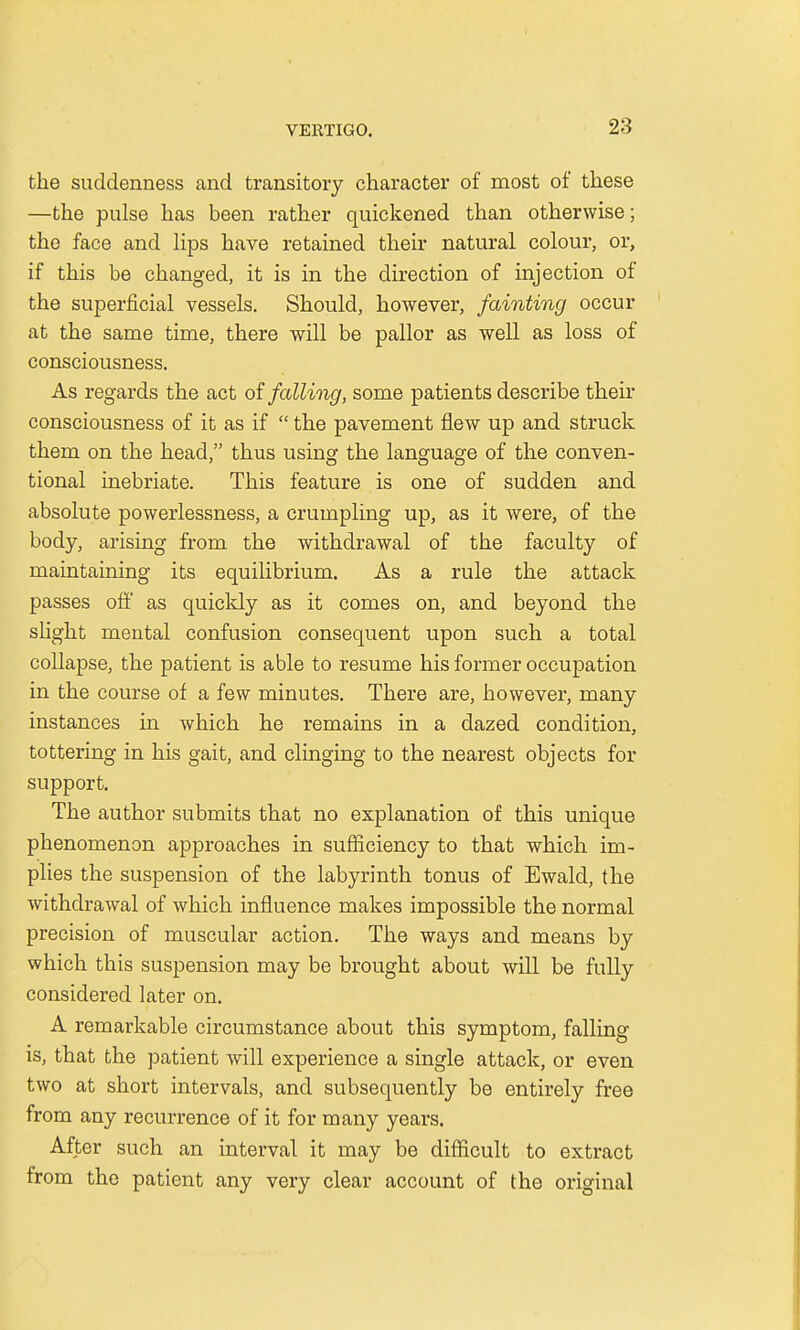 the suddenness and transitory character of most of these —the pulse has been rather quickened than otherwise; the face and lips have retained their natural colour, or, if this be changed, it is in the direction of injection of the superficial vessels. Should, however, fainting occur at the same time, there will be pallor as well as loss of consciousness. As regards the act of falling, some patients describe then- consciousness of it as if  the pavement flew up and struck them on the head, thus using the language of the conven- tional inebriate. This feature is one of sudden and absolute powerlessness, a crumpling up, as it were, of the body, arising from the withdrawal of the faculty of maintaining its equilibrium. As a rule the attack passes off as quickly as it comes on, and beyond the slight mental confusion consequent upon such a total collapse, the patient is able to resume his former occupation in the course of a few minutes. There are, however, many instances in which he remains in a dazed condition, tottering in his gait, and clinging to the nearest objects for support. The author submits that no explanation of this unique phenomenon approaches in sufficiency to that which im- plies the suspension of the labyrinth tonus of Ewald, the withdrawal of which influence makes impossible the normal precision of muscular action. The ways and means by which this suspension may be brought about will be fully considered later on. A remarkable circumstance about this symptom, falling is, that the patient will experience a single attack, or even two at short intervals, and subsequently be entirely free from any recurrence of it for many years. After such an interval it may be difficult to extract from the patient any very clear account of the original