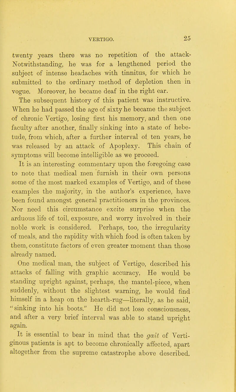 twenty years there was no repetition of the attack- Notwithstanding, he was for a lengthened period the subject of intense headaches with tinnitus, for which he submitted to the ordinary method of depletion then in vogue. Moreover, he became deaf in the right ear. The subsequent history of this patient was instructive. When he had passed the age of sixty he became the subject of chronic Vertigo, losing first his memory, and then one faculty after another, finally sinking into a state of hebe- tude, from which, after a further interval of ten years, he was released by an attack of Apoplexy. This chain of symptoms will become intelligible as we proceed. It is an interesting commentary upon the foregoing case to note that medical men furnish in their own persons some of the most marked examples of Vertigo, and of these examples the majority, in the author's experience, have been found amongst general practitioners in the provinces. Nor need this circumstance excite surprise when the arduous life of toil, exposure, and worry involved in their noble work is considered. Perhaps, too, the irregularity of meals, and the rapidity with which food is often taken by them, constitute factors of even greater moment than those already named. One medical man, the subject of Vertigo, described his attacks of falling with graphic accuracy. He would be standing upright against, perhaps, the mantel-piece, when suddenly, without the slightest warning, he would find himself in a heap on the hearth-rug—literally, as he said,  sinking into his boots. He did not lose consciousness, and after a very brief interval was able to stand upright again. It is essential to bear in mind that the gait of Verti- ginous patients is apt to become chronically affected, apart altogether from the supreme catastrophe above described.