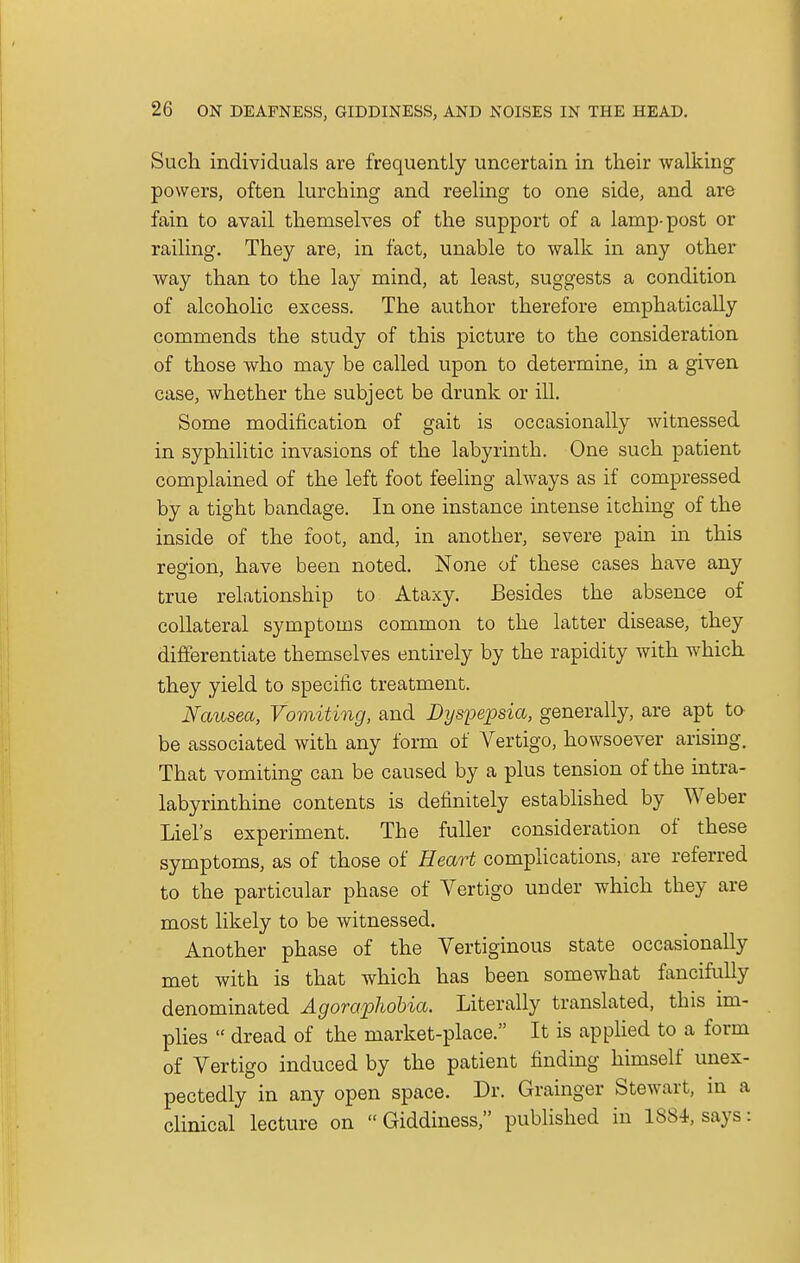 Such, individuals are frequently uncertain in their walking' powers, often lurching and reeling to one side, and are fain to avail themselves of the support of a lamp-post or railing. They are, in fact, unable to walk in any other way than to the lay mind, at least, suggests a condition of alcoholic excess. The author therefore emphatically commends the study of this picture to the consideration of those who may be called upon to determine, in a given case, whether the subject be drunk or ill. Some modification of gait is occasionally witnessed in syphilitic invasions of the labyrinth. One such patient complained of the left foot feeling always as if compressed by a tight bandage. In one instance intense itching of the inside of the foot, and, in another, severe pain in this region, have been noted. None of these cases have any true relationship to Ataxy. Besides the absence of collateral symptoms common to the latter disease, they differentiate themselves entirely by the rapidity with which, they yield to specific treatment. Nausea, Vomiting, and Dyspepsia, generally, are apt to be associated with any form of Vertigo, howsoever arising. That vomiting can be caused by a plus tension of the intra- labyrinthine contents is definitely established by Weber Liel's experiment. The fuller consideration of these symptoms, as of those of Heart complications, are referred to the particular phase of Vertigo under which they are most likely to be witnessed. Another phase of the Vertiginous state occasionally met with is that which has been somewhat fancifully denominated Agoraphobia. Literally translated, this im- plies  dread of the market-place. It is applied to a form of Vertigo induced by the patient finding himself unex- pectedly in any open space. Dr. Grainger Stewart, in a clinical lecture on  Giddiness, published in 1884, says: