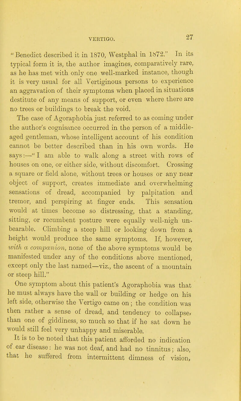 Benedict described it in 1870, Westphal in 1872. In its typical form it is, the author imagines, comparatively rare, as he has met with only one well-marked instance, though it is very usual for all Vertiginous persons to experience an aggravation of their symptoms when placed in situations destitute of any means of support, or even where there are no trees or buildings to break the void. The case of Agoraphobia just referred to as coming under the author's cognisance occurred in the person of a middle- aged gentleman, whose intelligent account of his condition cannot be better described than in his own words. He says:— I am able to walk along a street with rows of houses on one, or either side, without discomfort. Crossing a square or field alone, without trees or houses or any near object of support, creates immediate and overwhelming sensations of dread, accompanied by palpitation and tremor, and perspiring at finger ends. This sensation would at times become so distressing, that a standing, sitting, or recumbent posture were equally well-nigh un- bearable. Climbing a steep hill or looking down from a height would produce the same symptoms. If, however, with a companion, none of the above symptoms would be manifested under any of the conditions above mentioned, except only the last named—viz., the ascent of a mountain or steep hill. One symptom about this patient's Agoraphobia was that he must always have the wall or building or hedge on his left side, otherwise the Vertigo came on; the condition was then rather a sense of dread, and tendency to collapse* than one of giddiness, so much so that if he sat down he Avould still feel very unhappy and miserable. It is to be noted that this patient afforded no indication of ear disease: he was not deaf, and had no tinnitus; also, that he suffered from intermittent dimness of vision,