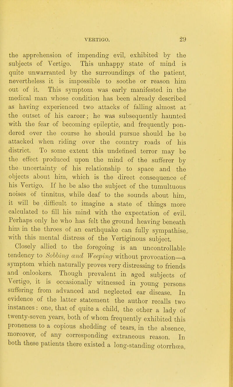 the apprehension of impending evil, exhibited by the subjects of Vertigo. This unhappy state of mind is quite unwarranted by the surroundings of the patient, nevertheless it is impossible to soothe or reason him out of it. This symptom was early manifested in the medical man whose condition has been already described as having experienced two attacks of falling almost at the outset of his career; he was subsequently haunted with the fear of becoming epileptic, and frequently pon- dered over the course he should pursue should he be attacked when riding over the country roads of his district. To some extent this undefined terror may be the effect produced upon the mind of the sufferer by the uncertainty of his relationship to space and the objects about him, which is the direct consequence of his Vertigo. If he be also the subject of the tumultuous noises of tinnitus, while deaf to the sounds about him, it will be . difficult to imagine a state of things more calculated to fill his mind with the expectation of evil. Perhaps only he who has felt the ground heaving beneath him in the throes of an earthquake can fully sympathise, with this mental distress of the Vertiginous subject. Closely allied to the foregoing is an uncontrollable tendency to Sobbing and Weeping without provocation a symptom which naturally proves very distressing to friends and onlookers. Though prevalent in aged subjects of Vertigo, it is occasionally witnessed in young persons suffering from advanced and neglected ear disease. In evidence of the latter statement the author recalls two instances: one, that of quite a child, the other a lady of twenty-seven years, both of whom frequently exhibited this proneness to a copious shedding of tears, in the absence, moreover, of any corresponding extraneous reason. In both these patients there existed a long-standing otorrhoea,