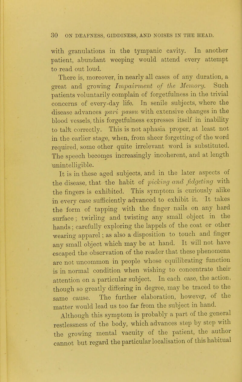with granulations in the tympanic cavity. In another patient, abundant weeping would attend every attempt to read out loud. There is, moreover, in nearly all cases of any duration, a great and growing Impairment of the Memory. Such patients voluntarily complain of forgetfulness in the trivial concerns of every-day life. In senile subjects, where the disease advances pari passu with extensive changes in the blood vessels, this forgetfulness expresses itself in inability to talk correctly. This is not aphasia proper, at least not in the earlier stage, when, from sheer forgetting of the word required, some other quite irrelevant word is substituted. The speech becomes increasingly incoherent, and at length unintelligible. It is in these aged subjects, and in the later aspects of the disease, that the habit of picking and fidgeting with the fingers is exhibited. This symptom is curiously alike in every case sufficiently advanced to exhibit it. It takes the form of tapping with the finger nails on any hard surface; twirling and twisting any small object in the hands; carefully exploring the lappels of the coat or other wearing apparel; as also a disposition to touch and finger any small object which may be at hand. It will not have escaped the observation of the reader that these phenomena are not uncommon in people whose equilibrating function is in normal condition Avhen wishing to concentrate their attention on a particular subject. In each case, the action, though so greatly differing in degree, may be traced to the same cause. The further elaboration, however, of the matter would lead us too far from the subject in hand. Although this symptom is probably a part of the general restlessness of the body, which advances step by step with the growing mental vacuity of the patient, the author cannot but regard the particular localisation of this habitual
