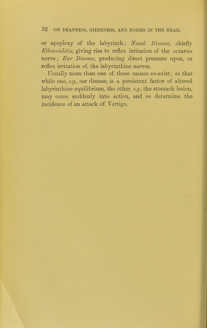 or apoplexy of the labyrinth; Nasal Disease, chiefly Etlimoiditis, giving rise to reflex irritation of the octavus nerve; Ear Disease, producing direct pressure upon, or reflex irritation of, the labyrinthine nerves. Usually more than one of these causes co-exist; so that while one, e.g., ear disease, is a persistent factor of altered labyrinthine equilibrium, the other, e.g., the stomach lesion, may come suddenly into action, and so determine the incidence of an attack of Vertigo.