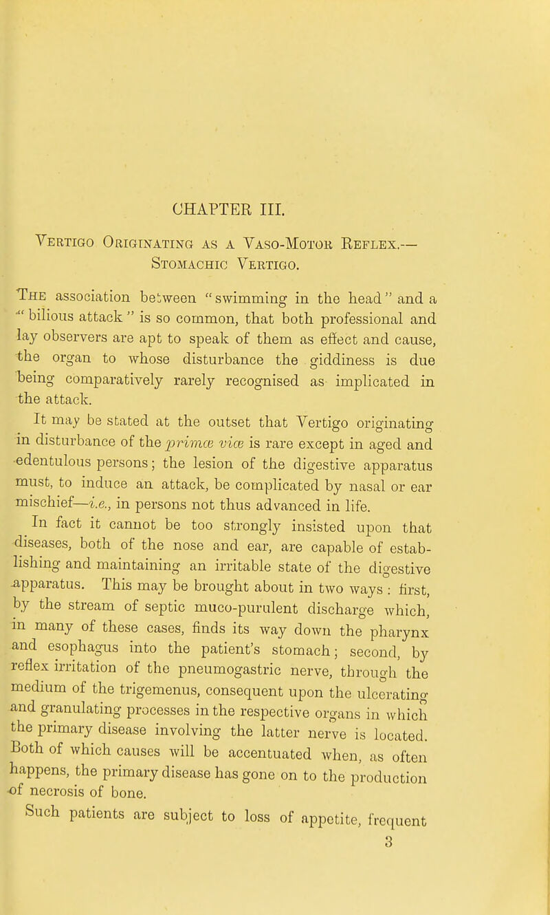 CHAPTER III. Vertigo Originating as a Vaso-Motok Reflex.— Stomachic Vertigo. The association between  swimming in the head and a  bilious attack  is so common, that both professional and lay observers are apt to speak of them as effect and cause, the organ to whose disturbance the giddiness is due being comparatively rarely recognised as implicated in the attack. It may be stated at the outset that Vertigo originating in disturbance of the primcn vice is rare except in aged and ■edentulous persons; the lesion of the digestive apparatus must, to induce an attack, be complicated by nasal or ear mischief—-i.e., in persons not thus advanced in life. In fact it cannot be too strongly insisted upon that diseases, both of the nose and ear, are capable of estab- lishing and maintaining an irritable state of the digestive Apparatus. This may be brought about in two ways : first, by the stream of septic muco-purulent discharge Avhich, m many of these cases, finds its way down the pharynx and esophagus into the patient's stomach; second, by reflex irritation of the pneumogastric nerve, tbrough the medium of the trigemenus, consequent upon the ulcerating and granulating processes in the respective organs in which the primary disease involving the latter nerve is located. Both of which causes will be accentuated when, as often happens, the primary disease has gone on to the production -of necrosis of bone. Such patients are subject to loss of appetite, frequent 3