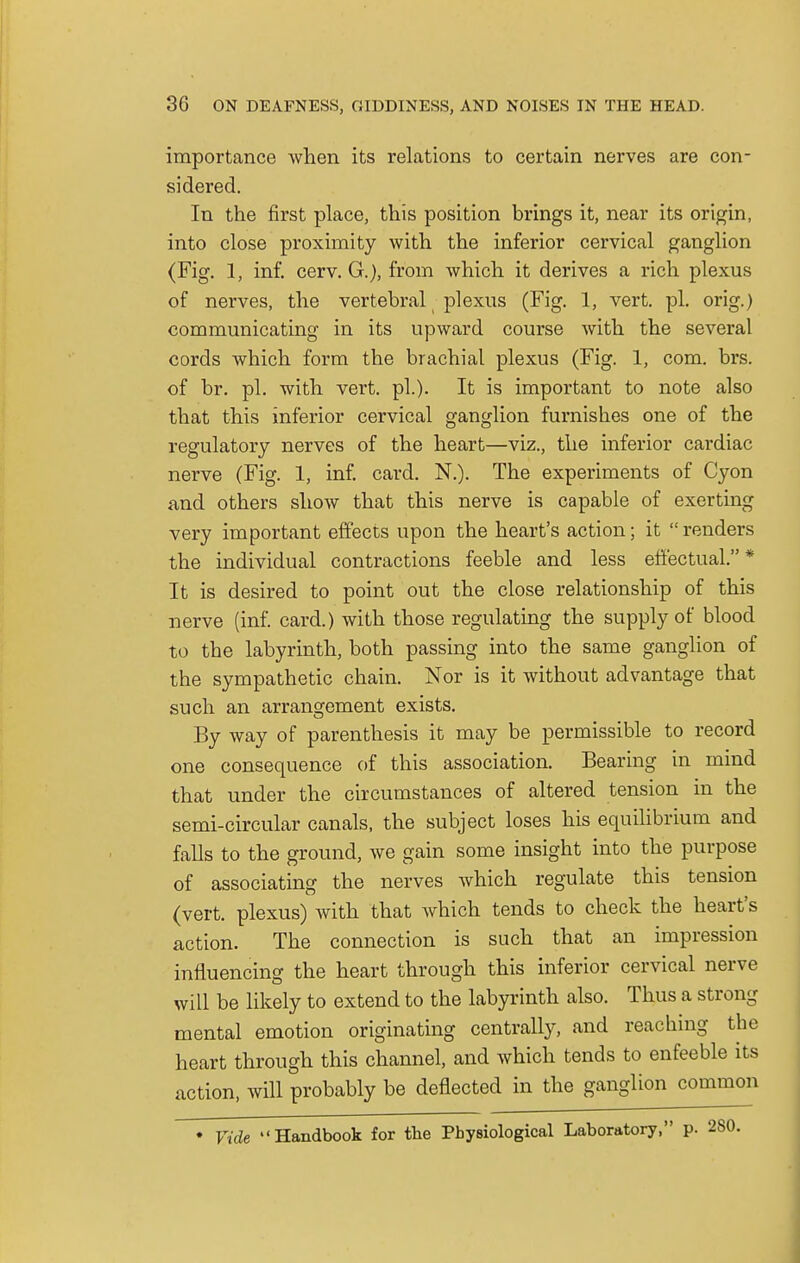 importance when its relations to certain nerves are con- sidered. In the first place, this position brings it, near its origin, into close proximity with the inferior cervical ganglion (Fig. 1, inf. cerv. G.), from which it derives a rich plexus of nerves, the vertebral plexus (Fig. 1, vert. pi. orig.) communicating in its upward course with the several cords which form the brachial plexus (Fig. 1, com. brs. of br. pi. with vert. pi.). It is important to note also that this inferior cervical ganglion furnishes one of the regulatory nerves of the heart—viz., the inferior cardiac nerve (Fig. 1, inf. card. N.). The experiments of Cyon and others show that this nerve is capable of exerting very important effects upon the heart's action; it renders the individual contractions feeble and less effectual. * It is desired to point out the close relationship of this nerve (inf. card.) with those regulating the supply of blood to the labyrinth, both passing into the same ganglion of the sympathetic chain. Nor is it without advantage that such an arrangement exists. By way of parenthesis it may be permissible to record one consequence of this association. Bearing in mind that under the circumstances of altered tension in the semi-circular canals, the subject loses his equilibrium and falls to the ground, we gain some insight into the purpose of associating the nerves which regulate this tension (vert, plexus) with that Avhich tends to check the heart's action. The connection is such that an impression influencing the heart through this inferior cervical nerve will be likely to extend to the labyrinth also. Thus a strong mental emotion originating centrally, and reaching the heart through this channel, and which tends to enfeeble its action, will probably be deflected in the ganglion common * Vide Handbook for the Physiological Laboratory, p.