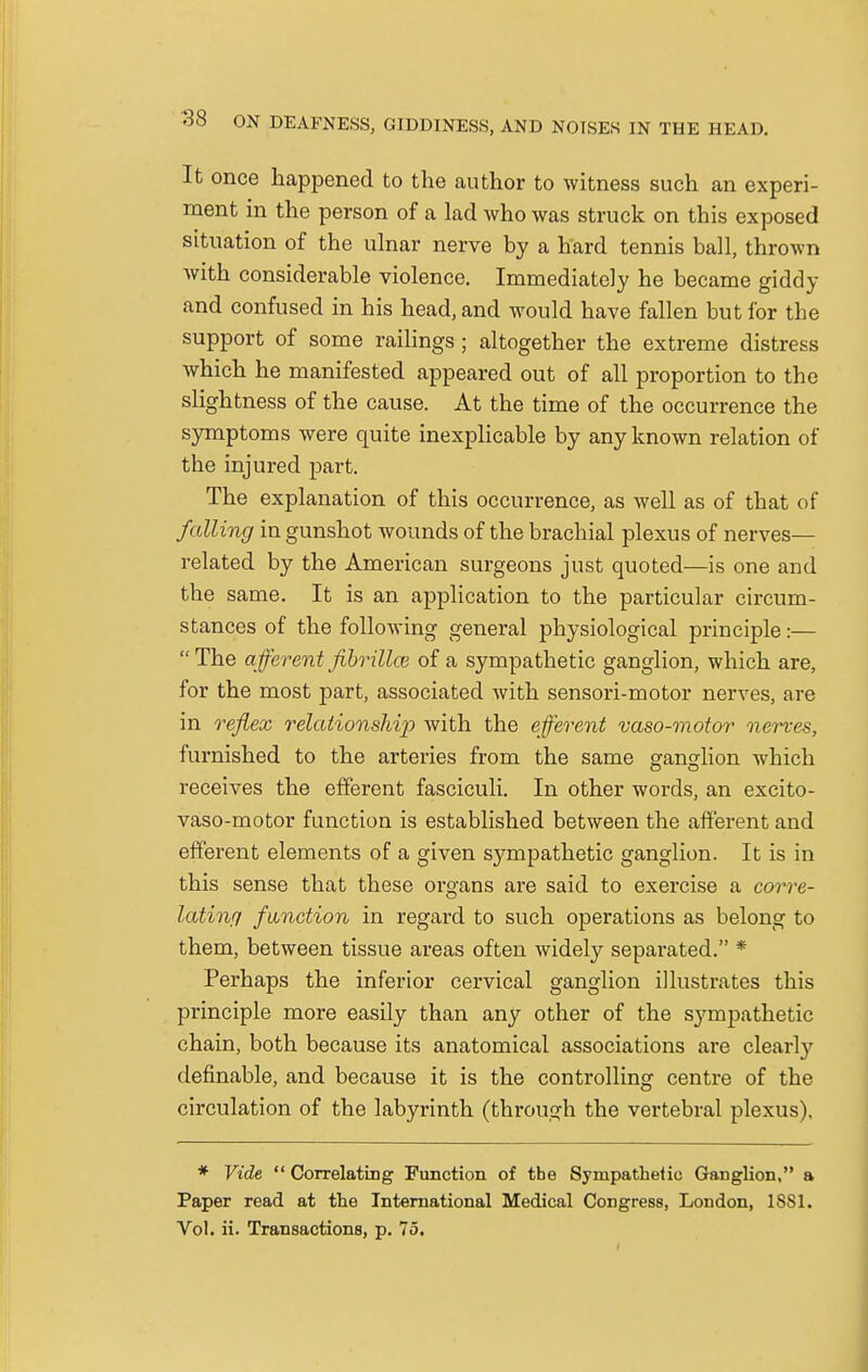 It once happened to the author to witness such an experi- ment in the person of a lad who was struck on this exposed situation of the ulnar nerve by a hard tennis ball, thrown with considerable violence. Immediately he became giddy and confused in his head, and would have fallen but for the support of some railings; altogether the extreme distress which he manifested appeared out of all proportion to the slightness of the cause. At the time of the occurrence the symptoms were quite inexplicable by any known relation of the injured part. The explanation of this occurrence, as well as of that of falling in gunshot wounds of the brachial plexus of nerves— related by the American surgeons just quoted—is one and the same. It is an application to the particular circum- stances of the following general physiological principle:— The afferent fibrillai of a sympathetic ganglion, which are, for the most part, associated with sensori-motor nerves, are in reflex relationship with the efferent vaso-motor nerves, furnished to the arteries from the same ganglion which receives the efferent fasciculi. In other words, an excito- vaso-motor function is established between the afferent and efferent elements of a given sympathetic ganglion. It is in this sense that these organs are said to exercise a corre- lating function in regard to such operations as belong to them, between tissue areas often widely separated. * Perhaps the inferior cervical ganglion illustrates this principle more easily than any other of the sympathetic chain, both because its anatomical associations are clearly definable, and because it is the controlling centre of the circulation of the labyrinth (through the vertebral plexus). * Vide Correlating Function of the Sympathetic Ganglion, a Paper read at the International Medical Congress, London, 1SS1. Vol. ii. Transactions, p. 75.