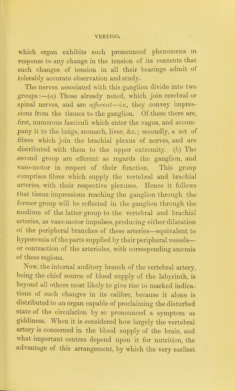 which organ exhibits such pronounced phenomena m response to any change in the tension of its contents that such changes of tension in all their bearings admit of tolerably accurate observation and study. The nerves associated with this ganglion divide into two groups:—(a) Those already noted, which join cerebral or spinal nerves, and are afferent—i.e., they convey impres- sions from the tissues to the ganglion. Of these there are, first, numerous fasciculi which enter the vagus, and accom- pany it to the lungs, stomach, liver, &c.; secondly, a set of fibres which join the brachial plexus of nerves, and are •distributed with them to the upper extremity, (b) The second group are efferent as regards the ganglion, and vaso-motor in respect of their function. This group comprises fibres which supply the vertebral and brachial arteries, with their respective plexuses. Hence it follows tbat tissue impressions reaching the ganglion through the former group will be reflected in the ganglion through the medium of the latter group to the vertebral and brachial arteries, as vaso-motor impulses, producing either dilatation o( the peripheral branches of these arteries—equivalent to hyperemia of the parts supplied by their peripheral vessels— or contraction of the arterioles, with corresponding anaemia of these regions. Now, the internal auditory branch of the vertebral artery, being the chief source of blood supply of the labyrinth, is beyond all others most likely to give rise to marked indica- tions of such changes in its calibre, because it alone is distributed to an organ capable of proclaiming the disturbed state of the circulation by so pronounced a symptom as giddiness. When it is considered how largely the vertebral artery is concerned in the blood supply of the brain, and what important centres depend upon it for nutrition, the advantage of this arrangement, by which the very earliest