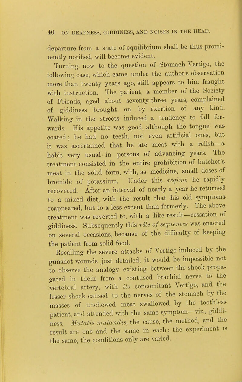 departure from a state of equilibrium shall be thus promi- nently notified, will become evident. Turning now to the question of Stomach Vertigo, the following case, which came under the author's observation more than twenty years ago, still appears to him fraught with instruction. The patient, a member of the Society of Friends, aged about seventy-three years, complained of giddiness brought on by exertion of any kind. Walking in the streets induced a tendency to fall for- wards. His appetite was good, although the tongue was coated; he had no teeth, not even artificial ones, but it was ascertained that he ate meat with a relish—a habit very usual in persons of advancing years. The treatment consisted in the entire prohibition of butcher's meat in the solid form, with, as medicine, small doses of bromide of potassium. Under this regime he rapidly recovered. After an interval of nearly a year he returned to a mixed diet, with the result that his old symptoms reappeared, but to a less extent than formerly. The above treatment was reverted to, with a like result—cessation of giddiness. Subsequently this role of sequences was enacted on several occasions, because of the difficulty of keeping the patient from solid food. Recalling the severe attacks of Vertigo induced by the gunshot wounds just detailed, it would be impossible not to observe the analogy existing between the shock propa- gated in them from a contused brachial nerve to the vertebral artery, with its concomitant Vertigo, and the lesser shock caused to the nerves of the stomach by the masses of unchewed meat swallowed by the toothless patient, and attended with the same symptom—viz., giddi- ness. Mutatis mutandis, the cause, the method, and the result are one and the same in each; the experiment is the same, the conditions only are varied.