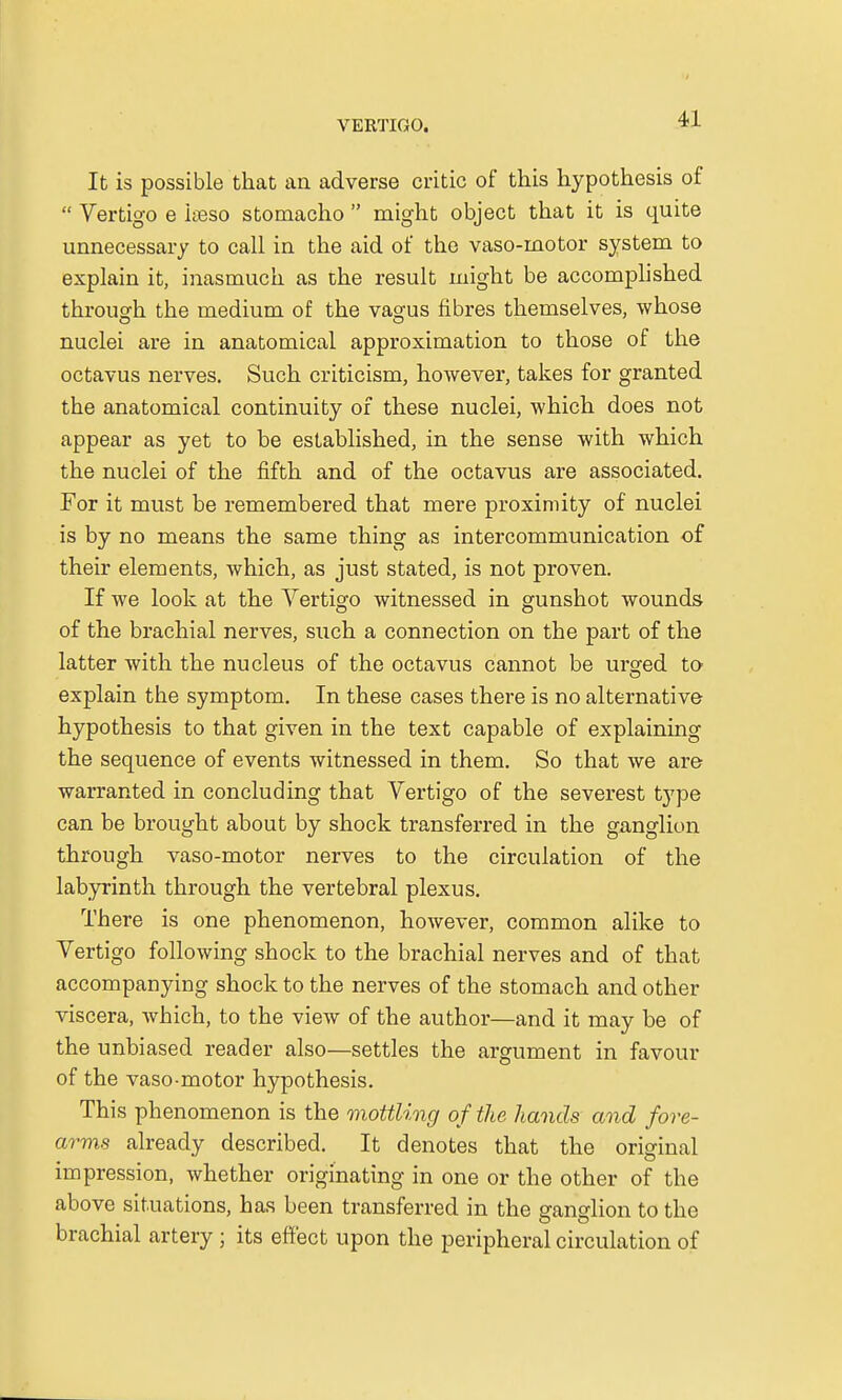 It is possible that an adverse critic of this hypothesis of Vertigo e iseso stomacho might object that it is quite unnecessary to call in the aid of the vaso-inotor system to explain it, inasmuch as the result might be accomplished through the medium of the vasrus fibres themselves, whose nuclei are in anatomical approximation to those of the octavus nerves. Such criticism, however, takes for granted the anatomical continuity of these nuclei, which does not appear as yet to be established, in the sense with which the nuclei of the fifth and of the octavus are associated. For it must be remembered that mere proximity of nuclei is by no means the same thing as intercommunication of their elements, which, as just stated, is not proven. If we look at the Vertigo witnessed in gunshot wounds of the brachial nerves, such a connection on the part of the latter with the nucleus of the octavus cannot be urged to explain the symptom. In these cases there is no alternative hypothesis to that given in the text capable of explaining the sequence of events witnessed in them. So that we are warranted in concluding that Vertigo of the severest type can be brought about by shock transferred in the ganglion through vaso-motor nerves to the circulation of the labyrinth through the vertebral plexus. There is one phenomenon, however, common alike to Vertigo following shock to the brachial nerves and of that accompanying shock to the nerves of the stomach and other viscera, which, to the view of the author—and it may be of the unbiased reader also—settles the argument in favour of the vaso-motor hypothesis. This phenomenon is the mottling of the hands and fore- arms already described. It denotes that the original impression, whether originating in one or the other of the above situations, has been transferred in the ganglion to the brachial artery ; its effect upon the peripheral circulation of