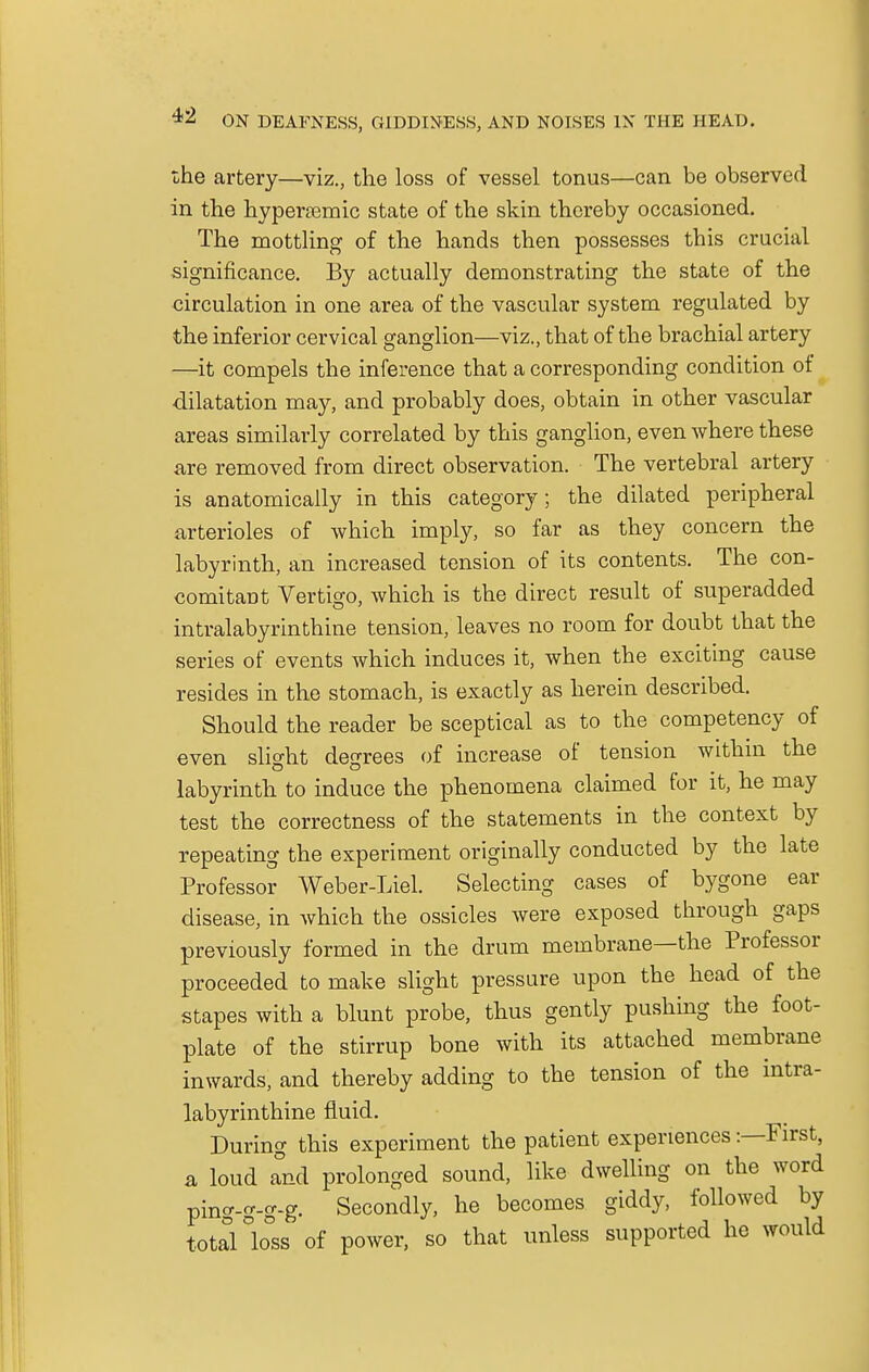 the artery—viz., the loss of vessel tonus—can be observed in the hypertemic state of the skin thereby occasioned. The mottling of the hands then possesses this crucial significance. By actually demonstrating the state of the circulation in one area of the vascular system regulated by the inferior cervical ganglion—viz., that of the brachial artery —it compels the inference that a corresponding condition of dilatation may, and probably does, obtain in other vascular areas similarly correlated by this ganglion, even where these are removed from direct observation. The vertebral artery is anatomically in this category; the dilated peripheral arterioles of which imply, so far as they concern the labyrinth, an increased tension of its contents. The con- comitant Vertigo, which is the direct result of superadded intralabyrinthine tension, leaves no room for doubt that the series of events which induces it, when the exciting cause resides in the stomach, is exactly as herein described. Should the reader be sceptical as to the competency of even slight degrees of increase of tension within the labyrinth to induce the phenomena claimed for it, he may test the correctness of the statements in the context by repeating the experiment originally conducted by the late Professor Weber-Liel. Selecting cases of bygone ear disease, in which the ossicles were exposed through gaps previously formed in the drum membrane—the Professor proceeded to make slight pressure upon the head of the stapes with a blunt probe, thus gently pushing the foot- plate of the stirrup bone with its attached membrane inwards, and thereby adding to the tension of the intra- labyrinthine fluid. During this experiment the patient experiences -.—First, a loud Tnd prolonged sound, like dwelling on the word ping-g-g-g. Secondly, he becomes giddy, followed by total °loss of power, so that unless supported he would