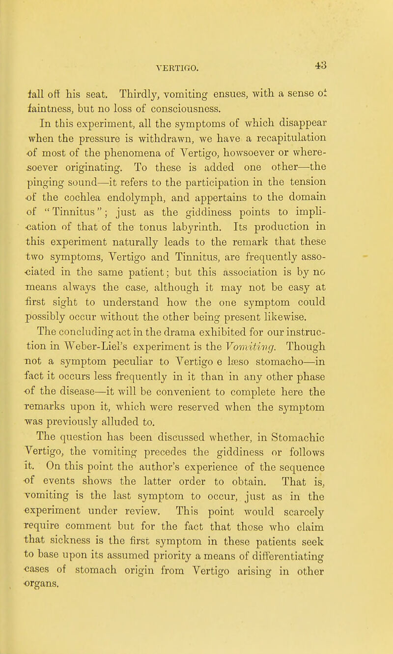 fall off his seat. Thirdly, vomiting ensues, with a sense oi faintness, but no loss of consciousness. In this experiment, all the symptoms of which disappear when the pressure is withdrawn, we have a recapitulation of most of the phenomena of Vertigo, howsoever or where- soever originating. To these is added one other—the pinging sound—it refers to the participation in the tension of the cochlea endolymph, and appertains to the domain of  Tinnitus • just as the giddiness points to impli- oation of that of the tonus labyrinth. Its production in this experiment naturally leads to the remark that these two symptoms, Vertigo and Tinnitus, are frequently asso- ciated in the same patient; but this association is by no means always the case, although it may not be easy at first sight to understand how the one symptom could possibly occur without the other being present likewise. The concluding act in the drama exhibited for our instruc- tion in Weber-Liel's experiment is the Vomiting. Though not a symptom peculiar to Vertigo e laeso stomacho—in fact it occurs less frequently in it than in any other phase of the disease—it will be convenient to complete here the remarks upon it, which were reserved when the symptom was previously alluded to. The question has been discussed whether, in Stomachic Vertigo, the vomiting precedes the giddiness or follows it. On this point the author's experience of the sequence of events shows the latter order to obtain. That is. vomiting is the last symptom to occur, just as in the experiment under review. This point would scarcely require comment but for the fact that those who claim that sickness is the first symptom in these patients seek to base upon its assumed priority a means of differentiating ■cases of stomach origin from Vertigo arising in other organs.
