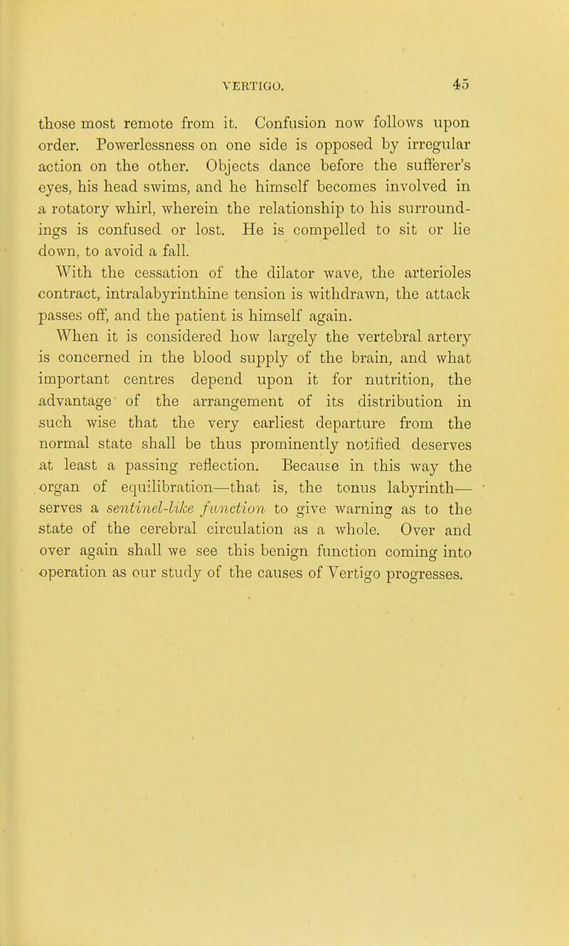those most remote from it. Confusion now follows upon order. Powerlessness on one side is opposed by irregular action on the other. Objects dance before the sufferer's eyes, his head swims, and he himself becomes involved in a, rotatory whirl, wherein the relationship to his surround- ings is confused or lost. He is compelled to sit or lie down, to avoid a fall. With the cessation of the dilator wave, the arterioles contract, intralabyrinthine tension is withdrawn, the attack passes off, and the patient is himself again. When it is considered how largely the vertebral artery is concerned in the blood supply of the brain, and what important centres depend upon it for nutrition, the advantage of the arrangement of its distribution in such wise that the very earliest departure from the normal state shall be thus prominently notified deserves .at least a passing reflection. Because in this way the organ of equilibration—that is, the tonus labyrinth— serves a sentinel-like function to give warning as to the state of the cerebral circulation as a whole. Over and over again shall we see this benign function coming into operation as our study of the causes of Vertigo progresses.