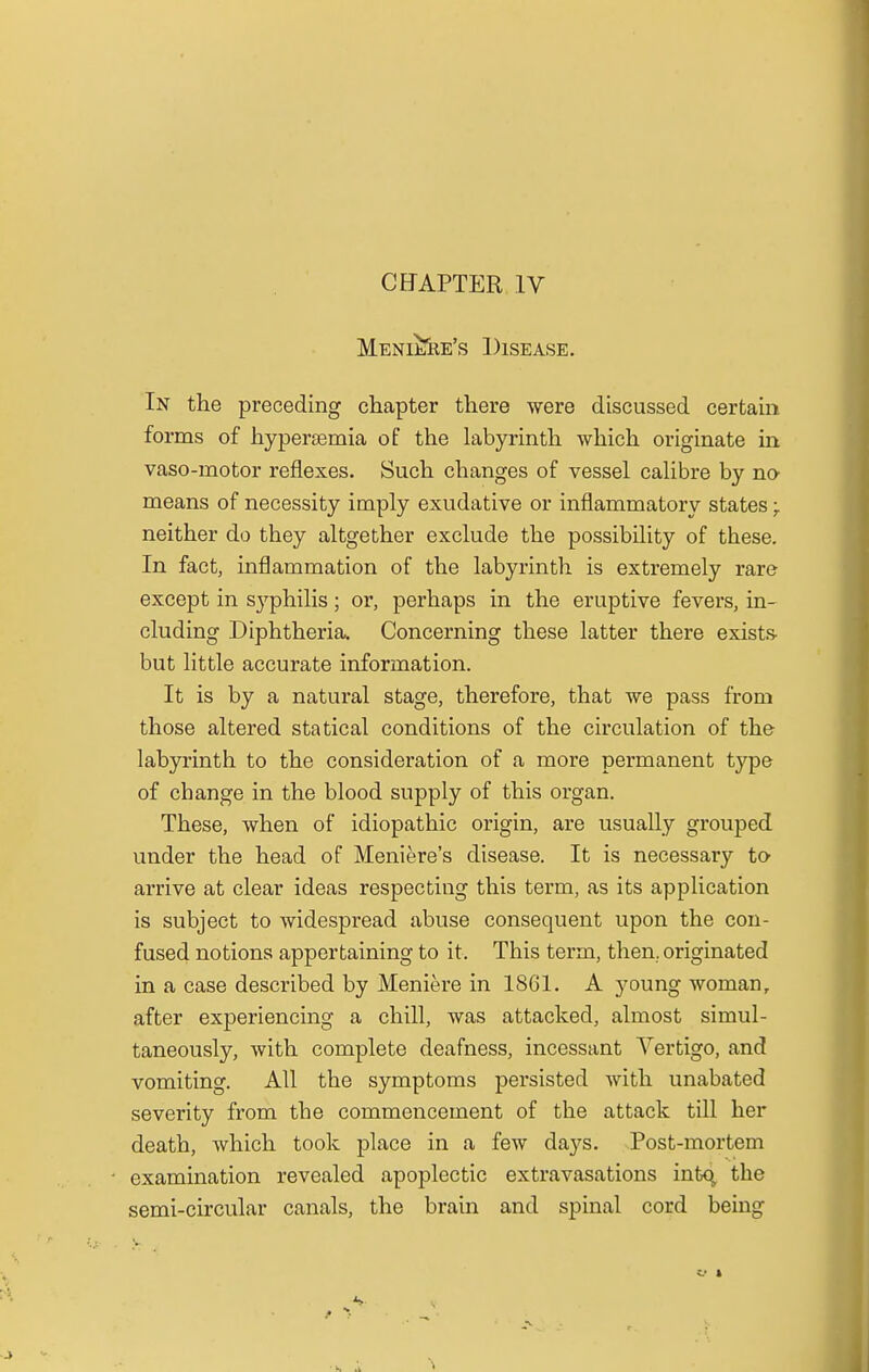 CHAPTER IV Meniere's Disease. In the preceding chapter there were discussed certain forms of hyperemia of the labyrinth which originate in vaso-motor reflexes. Such changes of vessel calibre by no means of necessity imply exudative or inflammatory states -r neither do they altgether exclude the possibility of these. In fact, inflammation of the labyrinth is extremely rare except in syphilis; or, perhaps in the eruptive fevers, in- cluding Diphtheria, Concerning these latter there exists- but little accurate information. It is by a natural stage, therefore, that we pass from those altered statical conditions of the circulation of the labyrinth to the consideration of a more permanent type of change in the blood supply of this organ. These, when of idiopathic origin, are usually grouped under the head of Meniere's disease. It is necessary to arrive at clear ideas respecting this term, as its application is subject to widespread abuse consequent upon the con- fused notions appertaining to it. This term, then, originated in a case described by Meniere in 1861. A young woman, after experiencing a chill, was attacked, almost simul- taneously, with complete deafness, incessant Vertigo, and vomiting. All the symptoms persisted with unabated severity from the commencement of the attack till her death, which took place in a few days. Post-mortem examination revealed apoplectic extravasations intq, the semi-circular canals, the brain and spinal cord being