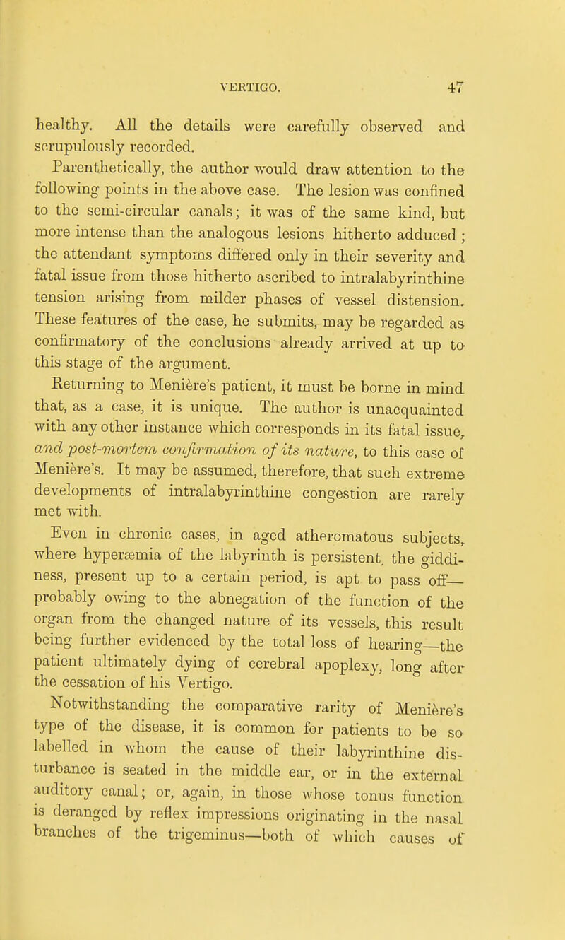 healthy. All the details were carefully observed and scrupulously recorded. Parenthetically, the author would draw attention to the following points in the above case. The lesion was confined to the serni-circular canals; it was of the same kind, but more intense than the analogous lesions hitherto adduced ; the attendant symptoms differed only in their severity and fatal issue from those hitherto ascribed to intralabyrinthine tension arising from milder phases of vessel distension. These features of the case, he submits, may be regarded as confirmatory of the conclusions already arrived at up to this stage of the argument. Returning to Meniere's patient, it must be borne in mind that, as a case, it is unique. The author is unacquainted with any other instance which corresponds in its fatal issue, and post-mortem confirmation of its nature, to this case of Meniere's. It may be assumed, therefore, that such extreme developments of intralabyrinthine congestion are rarely met with. Even in chronic cases, in aged atheromatous subjects, where hyperemia of the labyrinth is persistent the giddi- ness, present up to a certain period, is apt to pass off— probably owing to the abnegation of the function of the organ from the changed nature of its vessels, this result being further evidenced by the total loss of hearing—the patient ultimately dying of cerebral apoplexy, long after the cessation of his Vertigo. Notwithstanding the comparative rarity of Meniere's type of the disease, it is common for patients to be so labelled in whom the cause of their labyrinthine dis- turbance is seated in the middle ear, or in the external auditory canal; or, again, in those whose tonus function is deranged by reflex impressions originating in the nasal branches of the trigeminus—both of which causes of