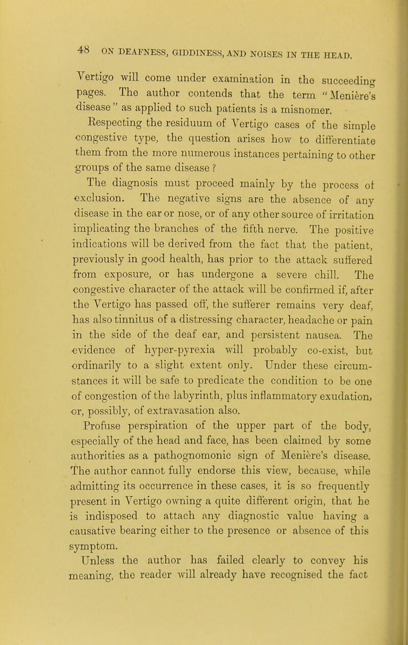 Vertigo will come under examination in the succeeding pages. The author contends that the term Meniere's disease  as applied to such patients is a misnomer. Respecting the residuum of Vertigo cases of the simple congestive type, the question arises how to differentiate them from the more numerous instances pertaining to other groups of the same disease ? The diagnosis must proceed mainly by the process of exclusion. The negative signs are the absence of any disease in the ear or nose, or of any other source of irritation implicating the branches of the fifth nerve. The positive indications will be derived from the fact that the patient, previously in good health, has prior to the attack suffered from exposure, or has undergone a severe chill. The congestive character of the attack will be confirmed if, after the Vertigo has passed off, the sufferer remains very deaf, has also tinnitus of a distressing character, headache or pain in the side of the deaf ear, and persistent nausea. The evidence of hyper-pyrexia will probably co-exist, but ordinarily to a slight extent only. Under these circum- stances it will be safe to predicate the condition to be one of congestion of the labyrinth, plus inflammatory exudation, or, possibly, of extravasation also. Profuse perspiration of the upper part of the body, especially of the head and face, has been claimed by some authorities as a pathognomonic sign of Meniere's disease. The author cannot fully endorse this view, because, while admitting its occurrence in these cases, it is so frequently present in Vertigo owning a quite different origin, that he is indisposed to attach any diagnostic value having a causative bearing either to the presence or absence of this symptom. Unless the author has failed clearly to convey his meaning, the reader will already have recognised the fact