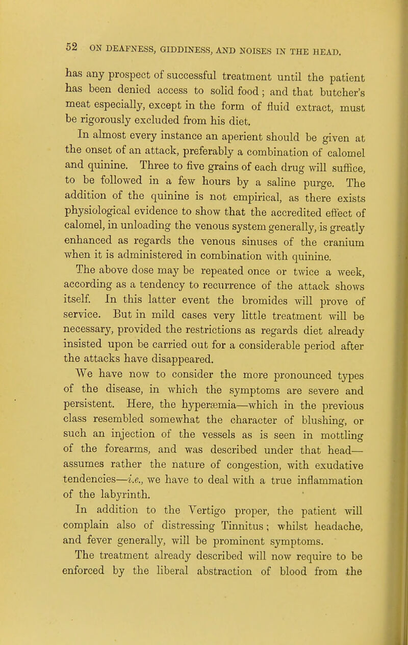 has any prospect of successful treatment until the patient has been denied access to solid food; and that butcher's meat especially, except in the form of fluid extract, must be rigorously excluded from his diet. In almost every instance an aperient should be given at the onset of an attack, preferably a combination of calomel and quinine. Three to five grains of each drug will suffice, to be followed in a few hours by a saline purge. The addition of the quinine is not empirical, as there exists physiological evidence to show that the accredited effect of calomel, in unloading the venous system generally, is greatly enhanced as regards the venous sinuses of the cranium when it is administered in combination with quinine. The above dose may be repeated once or twice a week, according as a tendency to recurrence of the attack shows itself. In this latter event the bromides will prove of service. But in mild cases very little treatment will be necessary, provided the restrictions as regards diet already insisted upon be carried out for a considerable period after the attacks have disappeared. We have now to consider the more pronounced types of the disease, in which the symptoms are severe and persistent. Here, the hyperemia—which in the previous class resembled somewhat the character of blushing, or such an injection of the vessels as is seen in mottling of the forearms, and was described under that head— assumes rather the nature of congestion, with exudative tendencies—i.e., we have to deal with a true inflammation of the labyrinth. In addition to the Vertigo proper, the patient will complain also of distressing Tinnitus; whilst headache, and fever generally, will be prominent symptoms. The treatment already described will now require to be enforced by the liberal abstraction of blood from the