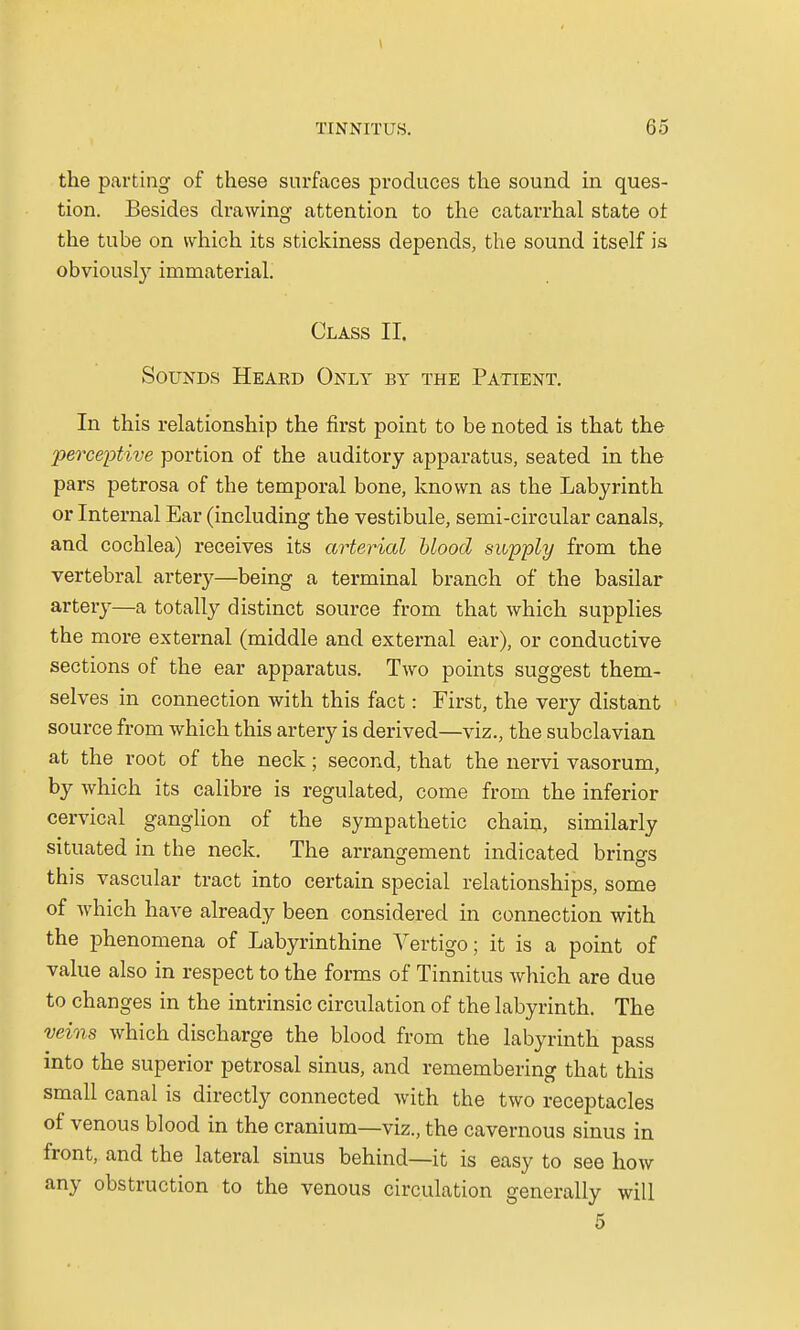 the parting of these surfaces produces the sound in ques- tion. Besides drawing attention to the catarrhal state ot the tube on which its stickiness depends, the sound itself is obviously immaterial. Class II. Sounds Heakd Only by the Patient. In this relationship the first point to be noted is that the perceptive portion of the auditory apparatus, seated in the pars petrosa of the temporal bone, known as the Labyrinth or Internal Ear (including the vestibule, semi-circular canals, and cochlea) receives its arterial blood supply from the vertebral artery—being a terminal branch of the basilar artery—a totally distinct source from that which supplies the more external (middle and external ear), or conductive sections of the ear apparatus. Two points suggest them- selves in connection with this fact: First, the very distant source from which this artery is derived—viz., the subclavian at the root of the neck; second, that the nervi vasorum, by which its calibre is regulated, come from the inferior cervical ganglion of the sympathetic chain, similarly situated in the neck. The arrangement indicated brings this vascular tract into certain special relationships, some of which have already been considered in connection with the phenomena of Labyrinthine Vertigo; it is a point of value also in respect to the forms of Tinnitus which are due to changes in the intrinsic circulation of the labyrinth. The veins which discharge the blood from the labyrinth pass into the superior petrosal sinus, and remembering that this small canal is directly connected with the two receptacles of venous blood in the cranium—viz., the cavernous sinus in front, and the lateral sinus behind—it is easy to see how any obstruction to the venous circulation generally will 5