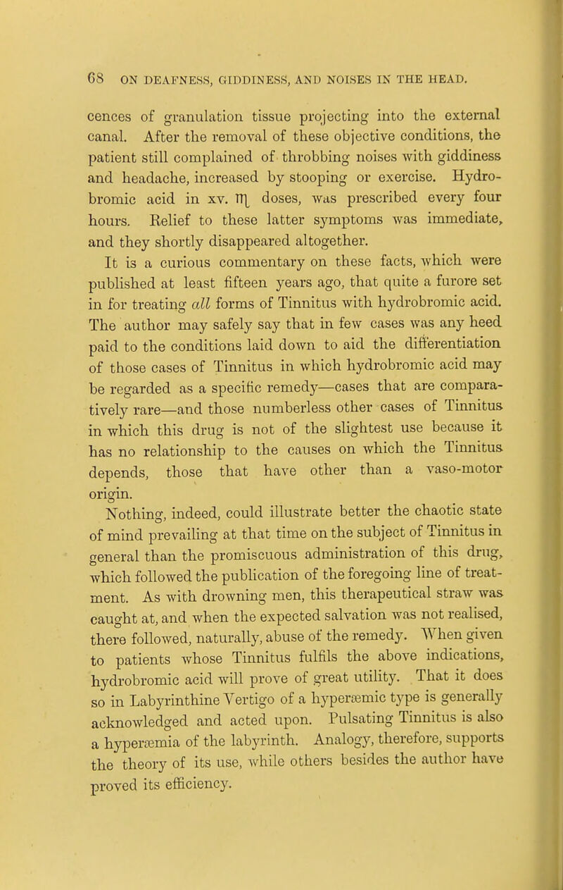 cences of granulation tissue projecting into the external canal. After the removal of these objective conditions, the patient still complained of throbbing noises with giddiness and headache, increased by stooping or exercise. Hydro- bromic acid in xv. TT^ doses, was prescribed every four hours. Kelief to these latter symptoms was immediate, and they shortly disappeared altogether. It is a curious commentary on these facts, which were published at least fifteen years ago, that quite a furore set in for treating all forms of Tinnitus with hydrobromic acid. The author may safely say that in few cases was any heed paid to the conditions laid down to aid the differentiation of those cases of Tinnitus in which hydrobromic acid may be regarded as a specific remedy—cases that are compara- tively rare—and those numberless other cases of Tinnitus in which this drug is not of the slightest use because it has no relationship to the causes on which the Tinnitus depends, those that have other than a vaso-motor origin. Nothing, indeed, could illustrate better the chaotic state of mind prevailing at that time on the subject of Tinnitus in general than the promiscuous administration of this drug, which followed the publication of the foregoing line of treat- ment. As with drowning men, this therapeutical straw was caught at, and when the expected salvation was not realised, there followed, naturally, abuse of the remedy. When given to patients whose Tinnitus fulfils the above indications, hydrobromic acid will prove of great utility. That it does so in Labyrinthine Vertigo of a hypereemic type is generally acknowledged and acted upon. Pulsating Tinnitus is also a hyperemia of the labyrinth. Analogy, therefore, supports the theory of its use, while others besides the author have proved its efficiency.