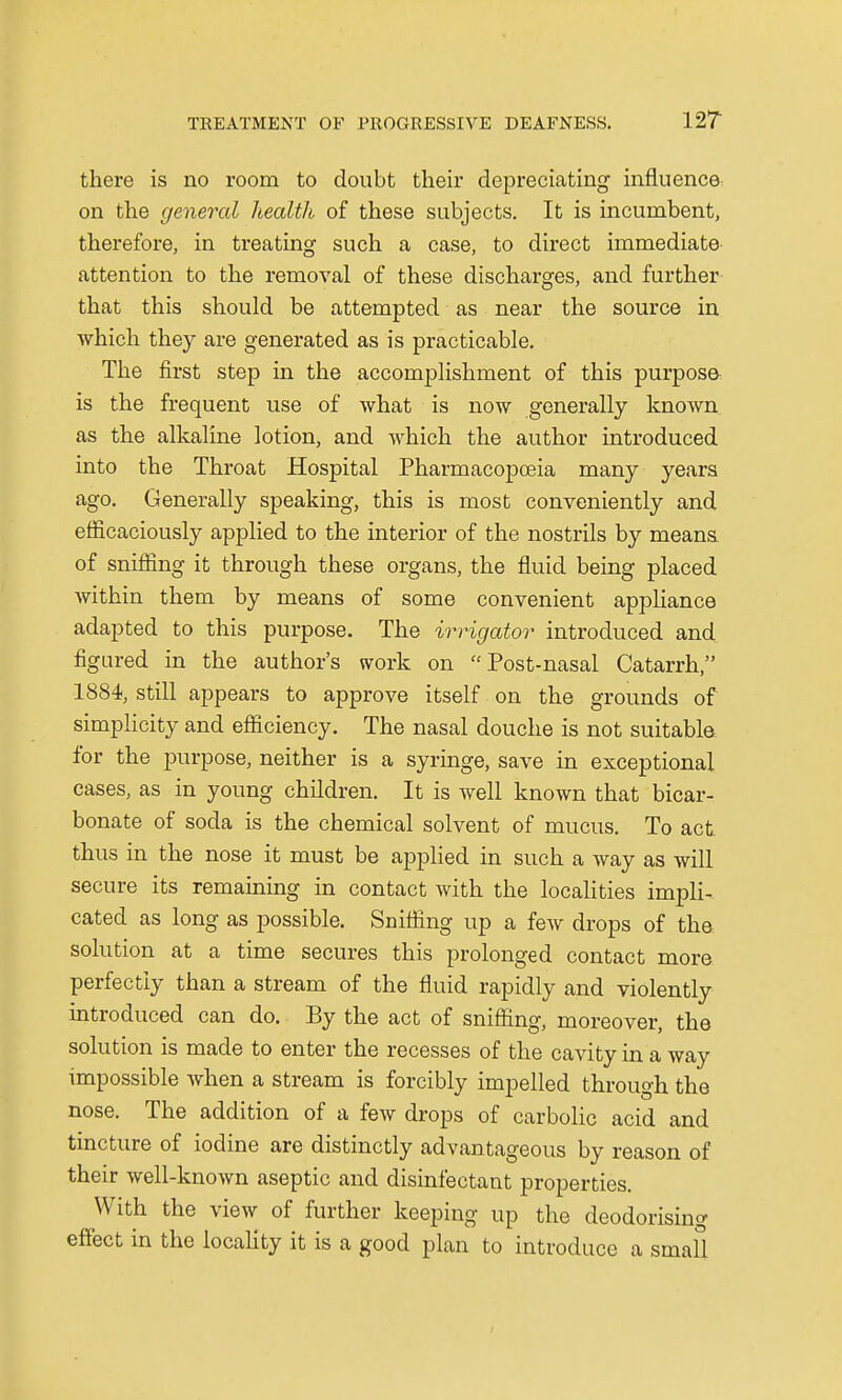 there is no room to doubt their depreciating influence^ on the general healtlt of these subjects. It is incumbent, therefore, in treating such a case, to direct immediate attention to the removal of these discharges, and further that this should be attempted as near the source in which they are generated as is practicable. The first step in the accomplishment of this purpose is the frequent use of what is now generally known as the alkaline lotion, and which the author introduced into the Throat Hospital Pharmacopoeia many years ago. Generally speaking, this is most conveniently and efficaciously applied to the interior of the nostrils by means of sniffing it through these organs, the fluid being placed within them by means of some convenient appliance adapted to this purpose. The irrigator introduced and figured in the author's work on Post-nasal Catarrh, 1884, still appears to approve itself on the grounds of simplicity and efficiency. The nasal douche is not suitable for the purpose, neither is a syringe, save in exceptional cases, as in young children. It is well known that bicar- bonate of soda is the chemical solvent of mucus. To act thus in the nose it must be applied in such a way as will secure its remaining in contact with the localities impli- cated as long as possible. Sniffing up a few drops of the, solution at a time secures this prolonged contact mora perfectly than a stream of the fluid rapidly and violently introduced can do. By the act of sniffing, moreover, the solution is made to enter the recesses of the cavity in a way impossible when a stream is forcibly impelled through the nose. The addition of a few drops of carbolic acid and tincture of iodine are distinctly advantageous by reason of their well-known aseptic and disinfectant properties. With the view of further keeping up the deodorising effect in the locality it is a good plan to introduce a small