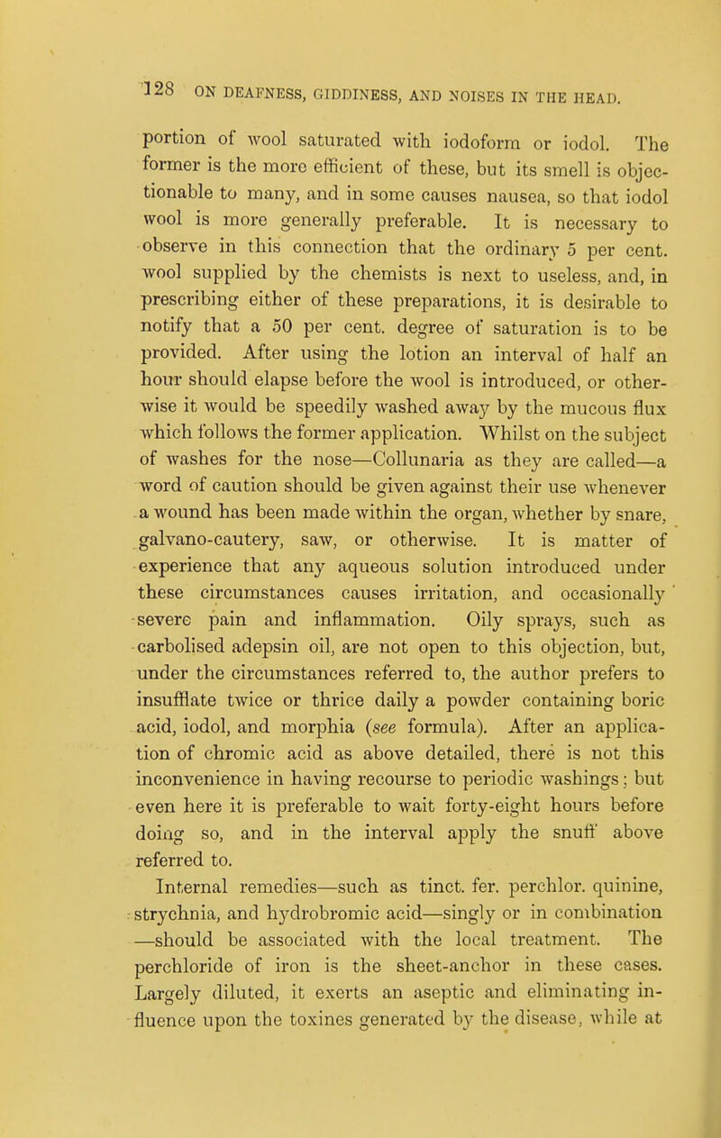 portion of wool saturated with iodoform or iodol. The former is the more efficient of these, but its smell is objec- tionable to many, and in some causes nausea, so that iodol wool is more generally preferable. It is necessary to observe in this connection that the ordinary 5 per cent, wool supplied by the chemists is next to useless, and, in prescribing either of these preparations, it is desirable to notify that a 50 per cent, degree of saturation is to be provided. After using the lotion an interval of half an hour should elapse before the wool is introduced, or other- wise it would be speedily washed away by the mucous flux which follows the former application. Whilst on the subject of washes for the nose—Collunaria as they are called—a word of caution should be given against their use whenever a wound has been made within the organ, whether by snare, galvano-cautery, saw, or otherwise. It is matter of experience that any aqueous solution introduced under these circumstances causes irritation, and occasionally severe pain and inflammation. Oily sprays, such as carbolised adepsin oil, are not open to this objection, but, under the circumstances referred to, the author prefers to insufflate twice or thrice daily a powder containing boric acid, iodol, and morphia (see formula). After an applica- tion of chromic acid as above detailed, there is not this inconvenience in having recourse to periodic washings; but even here it is preferable to wait forty-eight hours before doing so, and in the interval apply the snuff above referred to. Internal remedies—such as tinct. fer. perchlor. quinine, strychnia, and hydrobromic acid—singly or in combination —should be associated with the local treatment. The perchloride of iron is the sheet-anchor in these cases. Largely diluted, it exerts an aseptic and eliminating in- fluence upon the toxines generated by the disease, while at