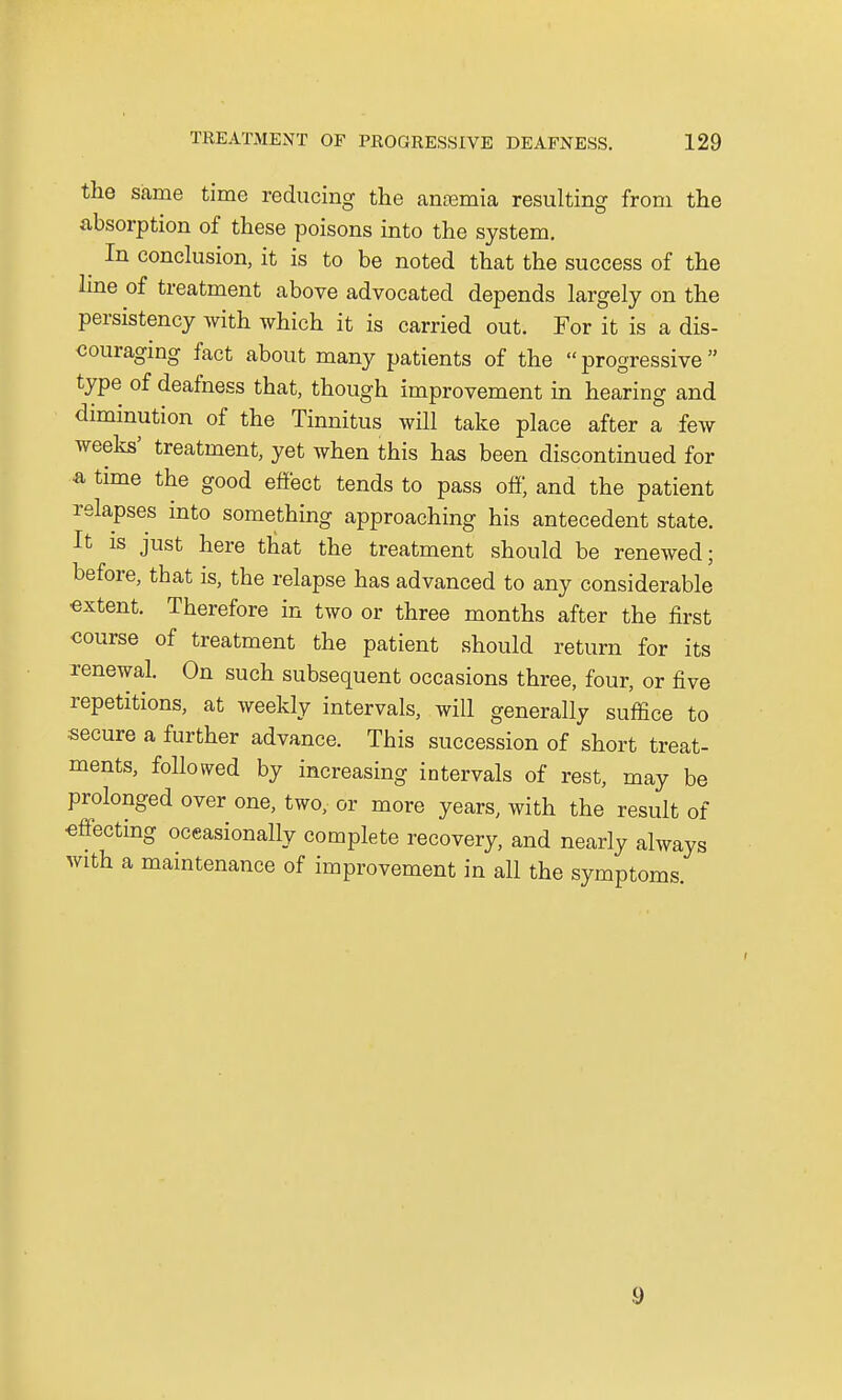 the same time reducing the antenna resulting from the absorption of these poisons into the system. ^ In conclusion, it is to be noted that the success of the line of treatment above advocated depends largely on the persistency with which it is carried out. For it is a dis- couraging fact about many patients of the progressive type of deafness that, though improvement in hearing and diminution of the Tinnitus will take place after a few weeks5 treatment, yet when this has been discontinued for & time the good effect tends to pass off, and the patient relapses into something approaching his antecedent state. It is just here that the treatment should be renewed; before, that is, the relapse has advanced to any considerable extent. Therefore in two or three months after the first course of treatment the patient should return for its renewal. On such subsequent occasions three, four, or five repetitions, at weekly intervals, will generally suffice to secure a further advance. This succession of short treat- ments, followed by increasing intervals of rest, may be prolonged over one, two, or more years, with the result of effecting occasionally complete recovery, and nearly always with a maintenance of improvement in all the symptoms. 9
