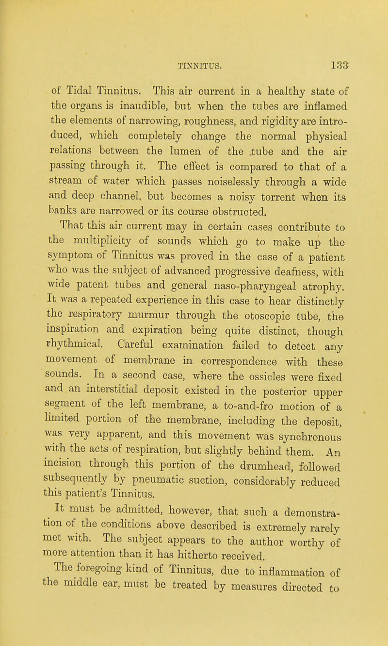 of Tidal Tinnitus. This air current in a healthy state of the organs is inaudible, but when the tubes are inflamed the elements of narrowing, roughness, and rigidity are intro- duced, which completely change the normal physical relations between the lumen of the tube and the air passing through it. The effect is compared to that of a stream of water which passes noiselessly through a wide and deep channel, but becomes a noisy torrent when its banks are narrowed or its course obstructed. That this air current may in certain cases contribute to the multiplicity of sounds which go to make up the symptom of Tinnitus was proved in the case of a patient Avho was the subject of advanced progressive deafness, with wide patent tubes and general naso-pharyngeal atrophy. It was a repeated experience in this case to hear distinctly the respiratory murmur through the otoscopic tube, the inspiration and expiration being quite distinct, though rhythmical. Careful examination failed to detect any movement of membrane in correspondence with these sounds. In a second case, where the ossicles were fixed and an interstitial deposit existed in the posterior upper segment of the left membrane, a to-and-fro motion of a limited portion of the membrane, including the deposit, was very apparent, and this movement was synchronous with the acts of respiration, but slightly behind them. An incision through this portion of the drumhead, followed subsequently by pneumatic suction, considerably reduced this patient's Tinnitus. ^ It must be admitted, however, that such a demonstra- tion of the conditions above described is extremely rarely met with. The subject appears to the author worthy of more attention than it has hitherto received. The foregoing kind of Tinnitus, due to inflammation of the middle ear, must be treated by measures directed to