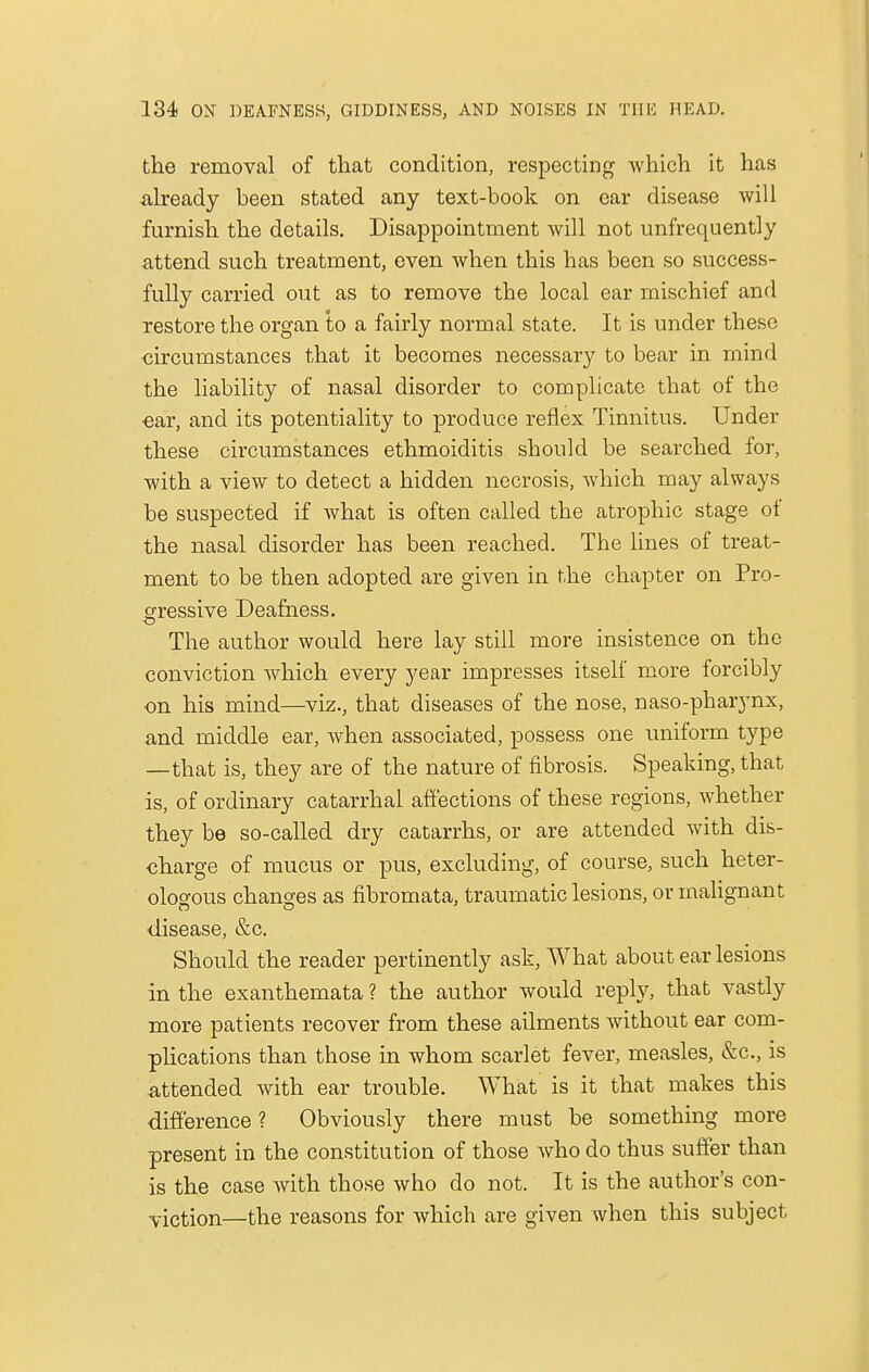 the removal of that condition, respecting which it has already been stated any text-book on ear disease will furnish the details. Disappointment will not unfrequently attend such treatment, even when this has been so success- fully carried out as to remove the local ear mischief and restore the organ to a fairly normal state. It is under these circumstances that it becomes necessary to bear in mind the liability of nasal disorder to complicate that of the ■ear, and its potentiality to produce reflex Tinnitus. Under these circumstances ethmoiditis should be searched for, with a view to detect a hidden necrosis, which may always be suspected if what is often called the atrophic stage of the nasal disorder has been reached. The lines of treat- ment to be then adopted are given in the chapter on Pro- gressive Deafness. The author would here lay still more insistence on the conviction which every year impresses itself more forcibly on his mind—viz., that diseases of the nose, naso-pharynx, and middle ear, when associated, possess one uniform type —that is, they are of the nature of fibrosis. Speaking, that is, of ordinary catarrhal affections of these regions, whether they be so-called dry catarrhs, or are attended with dis- charge of mucus or pus, excluding, of course, such heter- ologous changes as fibromata, traumatic lesions, or malignant disease, &c. Should the reader pertinently ask, What about ear lesions in the exanthemata ? the author would reply, that vastly more patients recover from these ailments without ear com- plications than those in whom scarlet fever, measles, &c, is attended with ear trouble. What is it that makes this difference ? Obviously there must be something more present in the constitution of those who do thus suffer than is the case with those who do not. It is the author's con- viction—the reasons for which are given when this subject