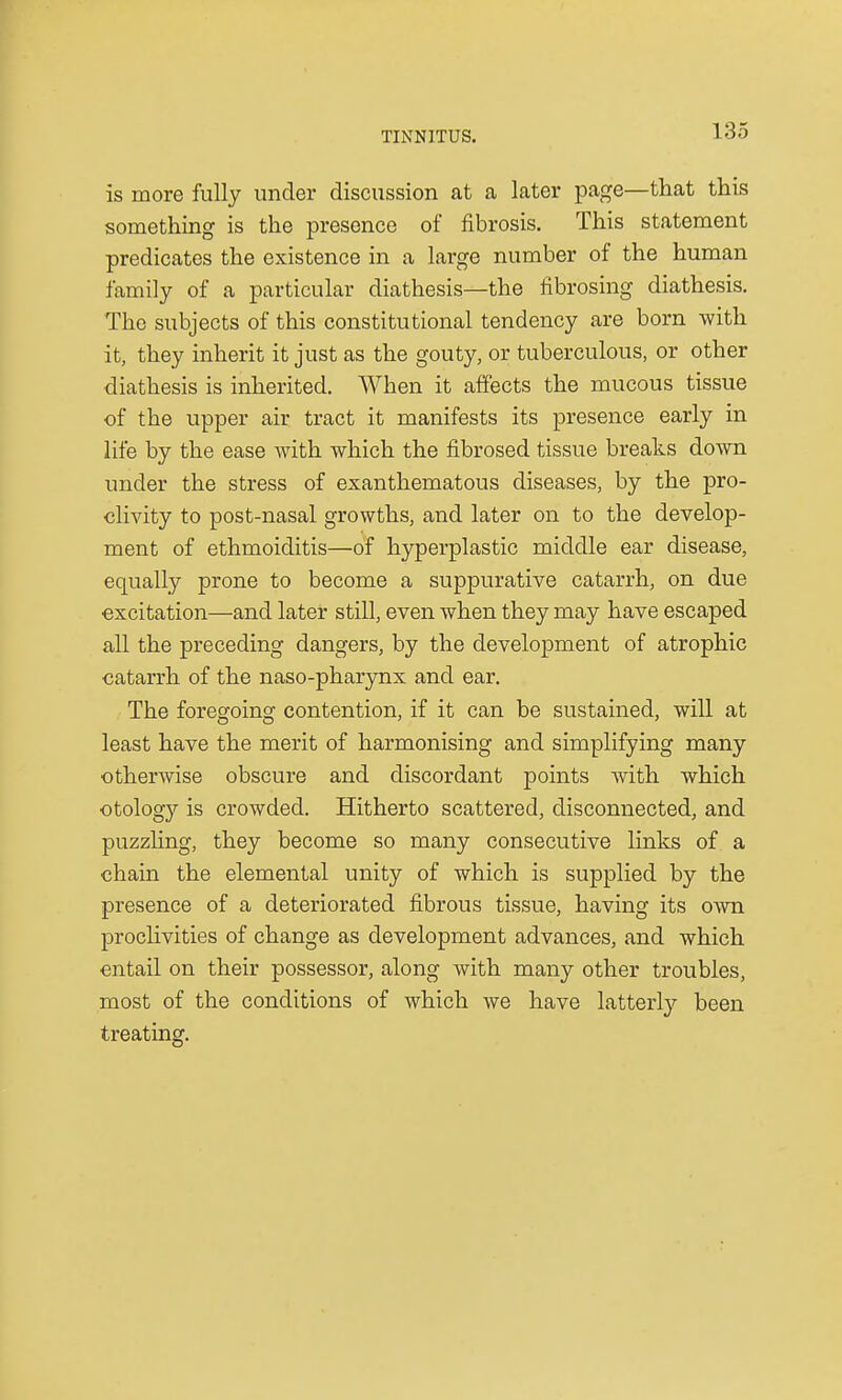 is more fully under discussion at a later page—that this something is the presence of fibrosis. This statement predicates the existence in a large number of the human family of a particular diathesis—the fibrosing diathesis. The subjects of this constitutional tendency are born with it, they inherit it just as the gouty, or tuberculous, or other diathesis is inherited. When it affects the mucous tissue of the upper air tract it manifests its presence early in life by the ease with which the fibrosed tissue breaks down under the stress of exanthematous diseases, by the pro- clivity to post-nasal growths, and later on to the develop- ment of ethmoiditis—of hyperplastic middle ear disease, equally prone to become a suppurative catarrh, on due excitation—and later still, even when they may have escaped all the preceding dangers, by the development of atrophic catarrh of the naso-pharynx and ear. The foregoing contention, if it can be sustained, will at least have the merit of harmonising and simplifying many otherwise obscure and discordant points with which otology is crowded. Hitherto scattered, disconnected, and puzzling, they become so many consecutive links of a chain the elemental unity of which is supplied by the presence of a deteriorated fibrous tissue, having its own proclivities of change as development advances, and which entail on their possessor, along with many other troubles, most of the conditions of which we have latterly been treating.