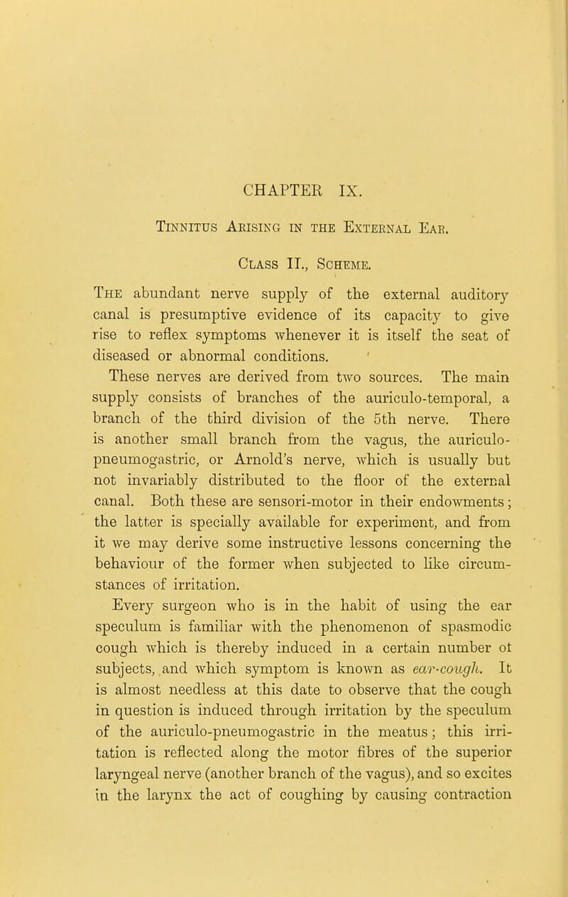 Tinnitus Arising in the External Ear. Class IT., Scheme. The abundant nerve supply of the external auditory canal is presumptive evidence of its capacity to give rise to reflex symptoms whenever it is itself the seat of diseased or abnormal conditions. These nerves are derived from two sources. The main supply consists of branches of the auriculotemporal, a branch of the third division of the 5th nerve. There is another small branch from the vagus, the auriculo- pneumogastric, or Arnold's nerve, which is usually but not invariably distributed to the floor of the external canal. Both these are sensori-motor in their endowments; the latter is specially available for experiment, and from it we may derive some instructive lessons concerning the behaviour of the former when subjected to like circum- stances of irritation. Every surgeon who is in the habit of using the ear speculum is familiar with the phenomenon of spasmodic cough which is thereby induced in a certain number ot subjects, and which symptom is known as ear-cough. It is almost needless at this date to observe that the cough in question is induced through irritation by the speculum of the auriculo-pneumogastric in the meatus; this irri- tation is reflected along the motor fibres of the superior laryngeal nerve (another branch of the vagus), and so excites in the larynx the act of coughing by causing contraction