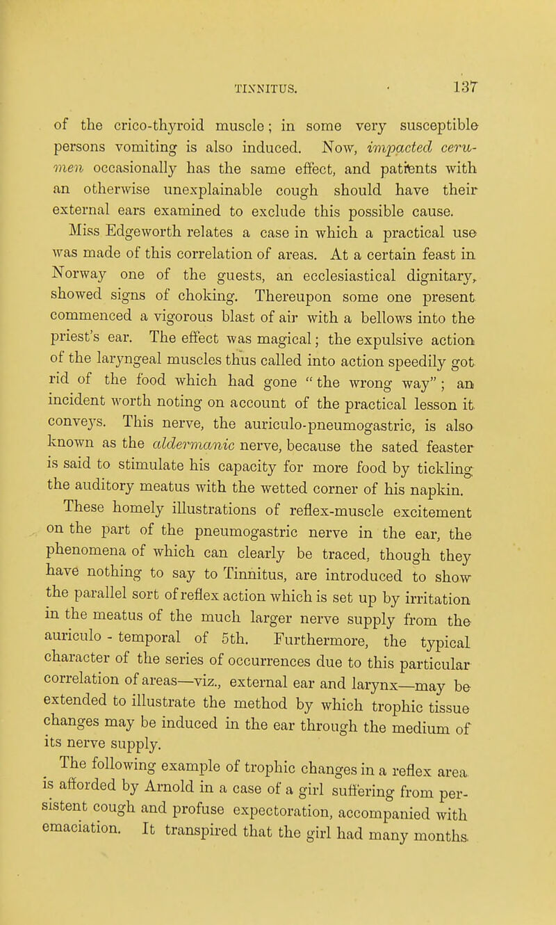 of the crico-thyroid muscle; in some very susceptible persons vomiting is also induced. Now, impacted ceru- men occasionally has the same effect, and patfents with an otherwise unexplainable cough should have their external ears examined to exclude this possible cause. Miss Edgeworth relates a case in which a practical use was made of this correlation of areas. At a certain feast in Norway one of the guests, an ecclesiastical dignitary, showed signs of choking. Thereupon some one present commenced a vigorous blast of air with a bellows into the priest's ear. The effect was magical; the expulsive action of the laryngeal muscles thus called into action speedily got rid of the food which had gone the wrong way; an incident worth noting on account of the practical lesson it. conveys. This nerve, the auriculo-pneumogastric, is also known as the cddermanic nerve, because the sated feaster is said to stimulate his capacity for more food by tickling the auditory meatus with the wetted corner of his napkin. These homely illustrations of reflex-muscle excitement on the part of the pneumogastric nerve in the ear, the phenomena of which can clearly be traced, though they have nothing to say to Tinnitus, are introduced to show the parallel sort of reflex action which is set up by irritation m the meatus of the much larger nerve supply from the auriculo - temporal of 5 th. Furthermore, the typical character of the series of occurrences due to this particular correlation of areas—viz., external ear and larynx—may be extended to illustrate the method by which trophic tissue changes may be induced in the ear through the medium of its nerve supply. The following example of trophic changes in a reflex area is afforded by Arnold in a case of a girl suffering from per- sistent cough and profuse expectoration, accompanied with emaciation. It transpired that the girl had many months.