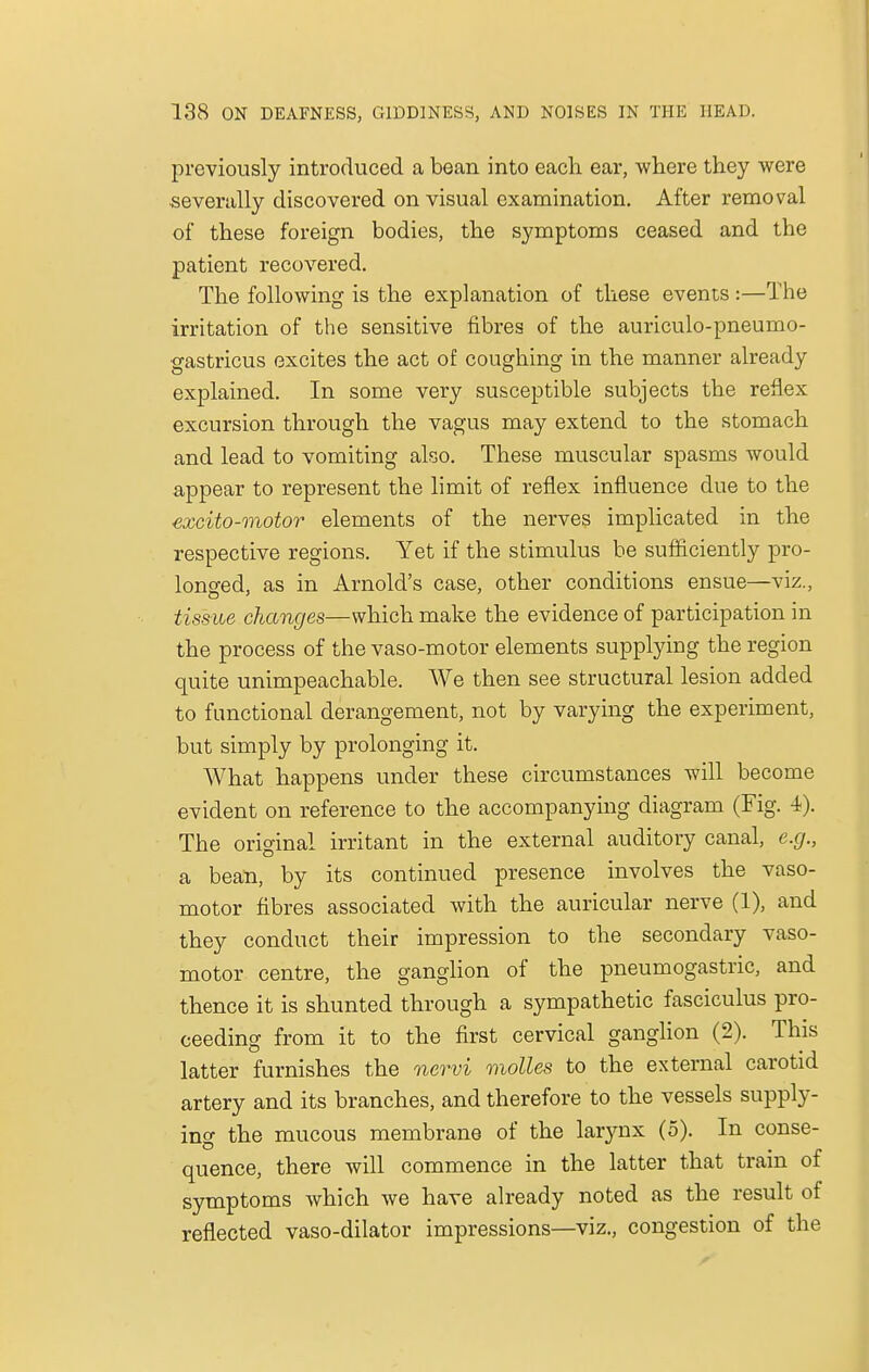 previously introduced a bean into each ear, where they were severally discovered on visual examination. After removal of these foreign bodies, the symptoms ceased and the patient recovered. The following is the explanation of these events :—The irritation of the sensitive fibres of the auriculo-pneumo- gastricus excites the act of coughing in the manner already explained. In some very susceptible subjects the reflex excursion through the vagus may extend to the stomach and lead to vomiting also. These muscular spasms would appear to represent the limit of reflex influence due to the excito-motor elements of the nerves implicated in the respective regions. Yet if the stimulus be sufficiently pro- longed, as in Arnold's case, other conditions ensue—viz., tissue changes—which make the evidence of participation in the process of the vaso-motor elements supplying the region quite unimpeachable. We then see structural lesion added to functional derangement, not by varying the experiment, but simply by prolonging it. What happens under these circumstances will become evident on reference to the accompanying diagram (Fig. 4). The original irritant in the external auditory canal, e.g., a bean, by its continued presence involves the vaso- motor fibres associated with the auricular nerve (1), and they conduct their impression to the secondary vaso- motor centre, the ganglion of the pneumogastric, and thence it is shunted through a sympathetic fasciculus pro- ceeding from it to the first cervical ganglion (2). This latter furnishes the nervi molles to the external carotid artery and its branches, and therefore to the vessels supply- ing the mucous membrane of the larynx (5). In conse- quence, there will commence in the latter that train of symptoms which we have already noted as the result of reflected vaso-dilator impressions—viz., congestion of the