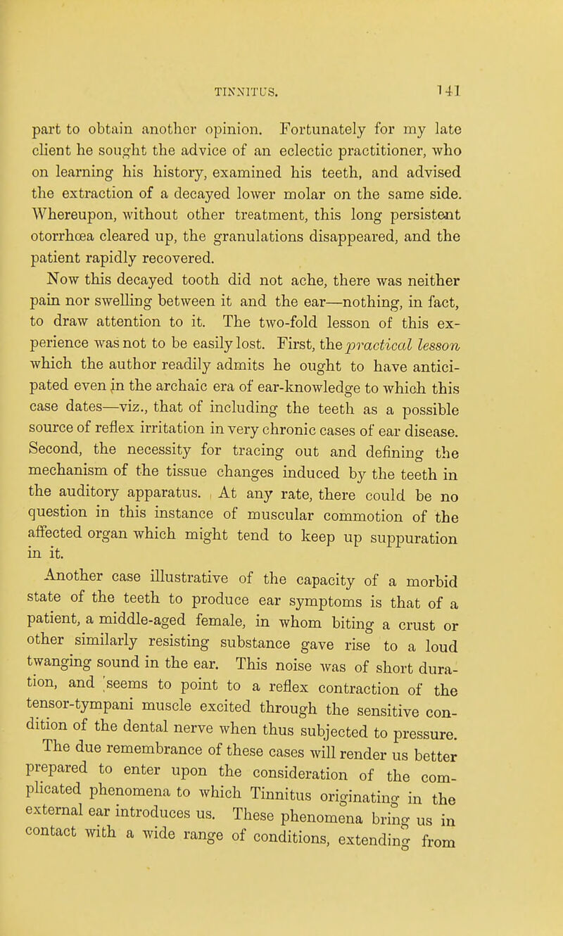 part to obtain another opinion. Fortunately for my late client he sought the advice of an eclectic practitioner, who on learning his history, examined his teeth, and advised the extraction of a decayed lower molar on the same side. Whereupon, without other treatment, this long persistent otorrhoea cleared up, the granulations disappeared, and the patient rapidly recovered. Now this decayed tooth did not ache, there was neither pain nor swelling between it and the ear—nothing, in fact, to draw attention to it. The two-fold lesson of this ex- perience was not to be easily lost. First, the practical lesson which the author readily admits he ought to have antici- pated even jn the archaic era of ear-knowledge to which this case dates—viz., that of including the teeth as a possible source of reflex irritation in very chronic cases of ear disease. Second, the necessity for tracing out and defining the mechanism of the tissue changes induced by the teeth in the auditory apparatus. At any rate, there could be no question in this instance of muscular commotion of the affected organ which might tend to keep up suppuration in it. Another case illustrative of the capacity of a morbid state of the teeth to produce ear symptoms is that of a patient, a middle-aged female, in whom biting a crust or other similarly resisting substance gave rise to a loud twanging sound in the ear. This noise was of short dura- tion, and seems to point to a reflex contraction of the tensor-tympani muscle excited through the sensitive con- dition of the dental nerve when thus subjected to pressure. The due remembrance of these cases will render us better prepared to enter upon the consideration of the com- plicated phenomena to which Tinnitus originating in the external ear introduces us. These phenomena bring us in contact with a wide range of conditions, extending ft om