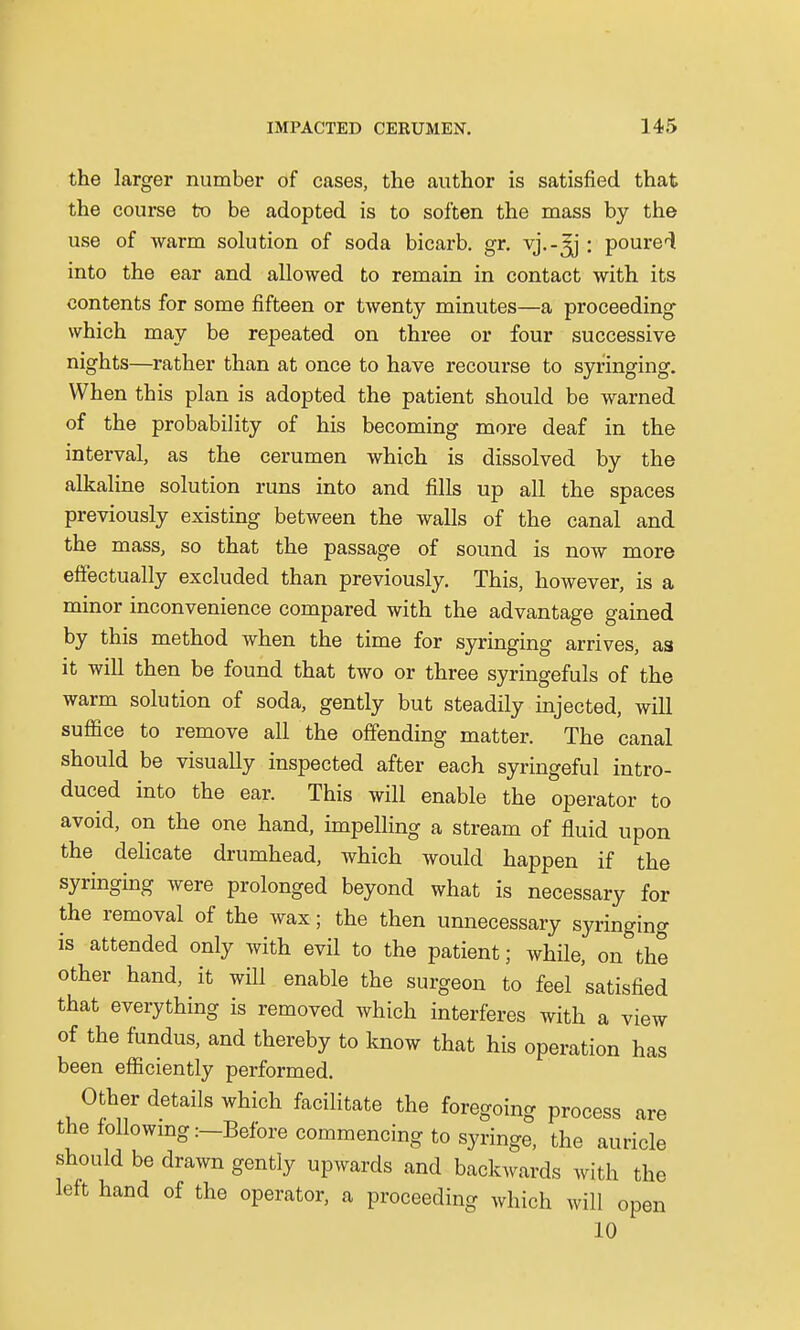 the larger number of cases, the author is satisfied that the course to be adopted is to soften the mass by the use of warm solution of soda bicarb, gr. vj.-^j: poured into the ear and allowed to remain in contact with its contents for some fifteen or twenty minutes—a proceeding which may be repeated on three or four successive nights—rather than at once to have recourse to syringing. When this plan is adopted the patient should be warned of the probability of his becoming more deaf in the interval, as the cerumen which is dissolved by the alkaline solution runs into and fills up all the spaces previously existing between the walls of the canal and the mass, so that the passage of sound is now more effectually excluded than previously. This, however, is a minor inconvenience compared with the advantage gained by this method when the time for syringing arrives, as it will then be found that two or three syringefuls of the warm solution of soda, gently but steadily injected, will suffice to remove all the offending matter. The canal should be visually inspected after each syringeful intro- duced into the ear. This will enable the operator to avoid, on the one hand, impelling a stream of fluid upon the delicate drumhead, which would happen if the syringing were prolonged beyond what is necessary for the removal of the wax; the then unnecessary syringing is attended only with evil to the patient; while, on the other hand, it will enable the surgeon to feel satisfied that everything is removed which interferes with a view of the fundus, and thereby to know that his operation has been efficiently performed. Other details which facilitate the foregoing process are the following:—Before commencing to syringe, the auricle should be drawn gently upwards and backwards with the left hand of the operator, a proceeding which will open 10