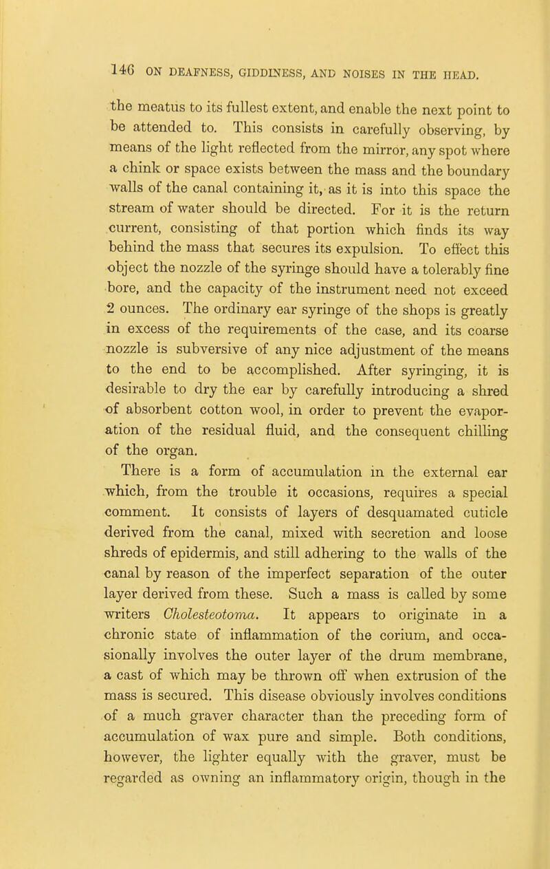 the meatus to its fullest extent, and enable the next point to be attended to. This consists in carefully observing, by means of the light reflected from the mirror, any spot where a chink or space exists between the mass and the boundary walls of the canal containing it, as it is into this space the stream of water should be directed. For it is the return current, consisting of that portion which finds its way behind the mass that secures its expulsion. To effect this object the nozzle of the syringe should have a tolerably fine bore, and the capacity of the instrument need not exceed 2 ounces. The ordinary ear syringe of the shops is greatly in excess of the requirements of the case, and its coarse nozzle is subversive of any nice adjustment of the means to the end to be accomplished. After syringing, it is desirable to dry the ear by carefully introducing a shred of absorbent cotton wool, in order to prevent the evapor- ation of the residual fluid, and the consequent chilling of the organ. There is a form of accumulation in the external ear which, from the trouble it occasions, requires a special comment. It consists of layers of desquamated cuticle derived from the canal, mixed with secretion and loose shreds of epidermis, and still adhering to the walls of the canal by reason of the imperfect separation of the outer layer derived from these. Such a mass is called by some writers Cholesteatoma. It appears to originate in a chronic state of inflammation of the corium, and occa- sionally involves the outer layer of the drum membrane, a cast of which may be thrown off when extrusion of the mass is secured. This disease obviously involves conditions of a much graver character than the preceding form of accumulation of wax pure and simple. Both conditions, however, the lighter equally with the graver, must be regarded as owning an inflammatory origin, though in the