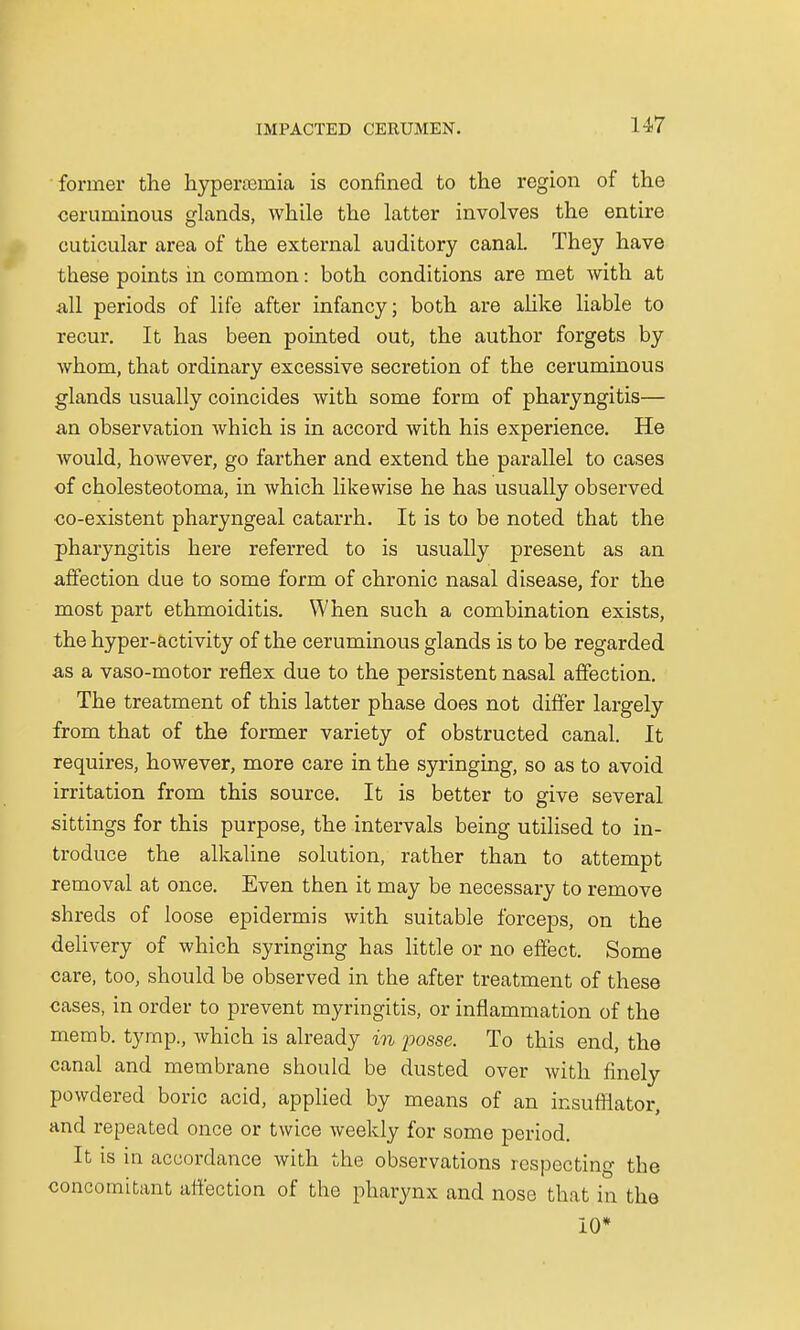 former the hyperemia is confined to the region of the ceruminous glands, while the latter involves the entire cuticular area of the external auditory canal. They have these points in common: both conditions are met with at all periods of life after infancy; both are alike liable to recur. It has been pointed out, the author forgets by whom, that ordinary excessive secretion of the ceruminous glands usually coincides with some form of pharyngitis— an observation which is in accord with his experience. He would, however, go farther and extend the parallel to cases of cholesteotoma, in which likewise he has usually observed co-existent pharyngeal catarrh. It is to be noted that the pharyngitis here referred to is usually present as an affection due to some form of chronic nasal disease, for the most part ethmoiditis. When such a combination exists, the hyper-activity of the ceruminous glands is to be regarded as a vaso-motor reflex due to the persistent nasal affection. The treatment of this latter phase does not differ largely from that of the former variety of obstructed canal. It requires, however, more care in the syringing, so as to avoid irritation from this source. It is better to give several sittings for this purpose, the intervals being utilised to in- troduce the alkaline solution, rather than to attempt removal at once. Even then it may be necessary to remove shreds of loose epidermis with suitable forceps, on the delivery of which syringing has little or no effect. Some care, too, should be observed in the after treatment of these cases, in order to prevent myringitis, or inflammation of the memb. tymp., which is already in posse. To this end, the canal and membrane should be dusted over with finely powdered boric acid, applied by means of an insufflator, and repeated once or twice weekly for some period. It is in accordance with the observations respecting the concomitant affection of the pharynx and nose that in the 10*
