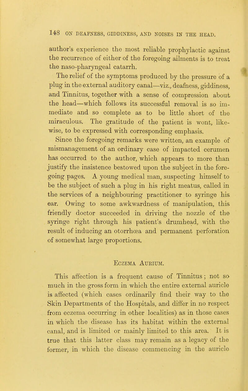 author's experience the most reliable prophylactic against the recurrence of either of the foregoing ailments is to treat the naso-pharyngeal catarrh. The relief of the symptoms produced by the pressure of a plug in the external auditory canal—viz., deafness, giddiness, and Tinnitus, together with a sense of compression about the head—which follows its successful removal is so im- mediate and so complete as to be little short of the miraculous. The gratitude of the patient is wont, like- wise, to be expressed with corresponding emphasis. Since the foregoing remarks were written, an example of mismanagement of an ordinary case of impacted cerumen has occurred to the author, which appears to more than justify the insistence bestowed upon the subject in the fore- going pages. A young medical man, suspecting himself to be the subject of such a plug in his right meatus, called in the services of a neighbouring practitioner to syringe his ear. Owing to some awkwardness of manipulation, this friendly doctor succeeded in driving the nozzle of the syringe right through his patient's drumhead, with the result of inducing an otorrhcea and permanent perforation of somewhat large proportions. Eczema Aueium. This affection is a frequent cause of Tinnitus ; not so much in the gross form in which the entire external auricle is affected (which cases ordinarily find their way to the Skin Departments of the Hospitals, and differ in no respect from eczema occurring in other localities) as in those cases in which the disease has its habitat within the external canal, and is limited or mainly limited to this area. It is true that this latter class may remain as a legacy of the former, in which the disease commencing in the auricle