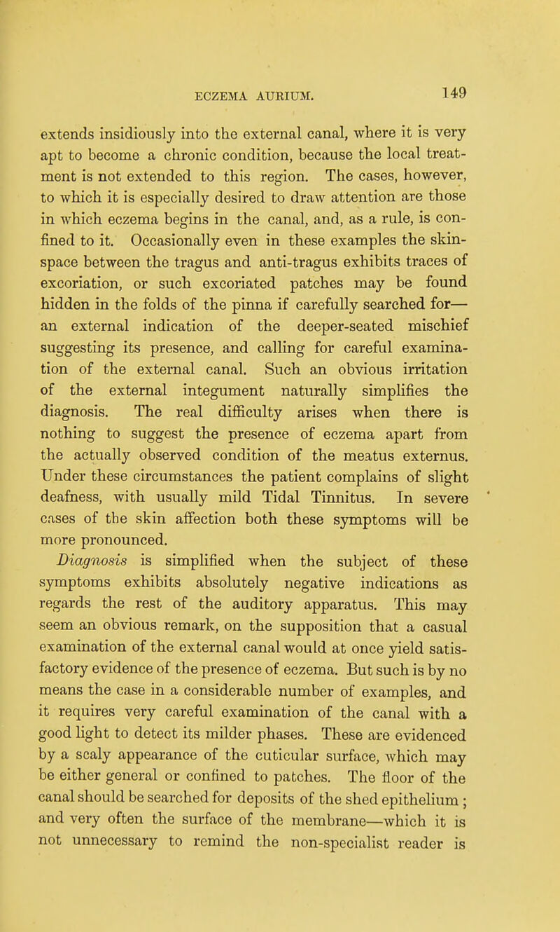 extends insidiously into the external canal, where it is very apt to become a chronic condition, because the local treat- ment is not extended to this region. The cases, however, to which it is especially desired to draw attention are those in which eczema begins in the canal, and, as a rule, is con- fined to it. Occasionally even in these examples the skin- space between the tragus and anti-tragus exhibits traces of excoriation, or such excoriated patches may be found hidden in the folds of the pinna if carefully searched for— an external indication of the deeper-seated mischief suggesting its presence, and calling for careful examina- tion of the external canal. Such an obvious irritation of the external integument naturally simplifies the diagnosis. The real difficulty arises when there is nothing to suggest the presence of eczema apart from the actually observed condition of the meatus externus. Under these circumstances the patient complains of slight deafness, with usually mild Tidal Tinnitus. In severe cases of the skin affection both these symptoms will be more pronounced. Diagnosis is simplified when the subject of these symptoms exhibits absolutely negative indications as regards the rest of the auditory apparatus. This may seem an obvious remark, on the supposition that a casual examination of the external canal would at once yield satis- factory evidence of the presence of eczema. But such is by no means the case in a considerable number of examples, and it requires very careful examination of the canal with a good light to detect its milder phases. These are evidenced by a scaly appearance of the cuticular surface, which may be either general or confined to patches. The floor of the canal should be searched for deposits of the shed epithelium; and very often the surface of the membrane—which it is not unnecessary to remind the non-specialist reader is