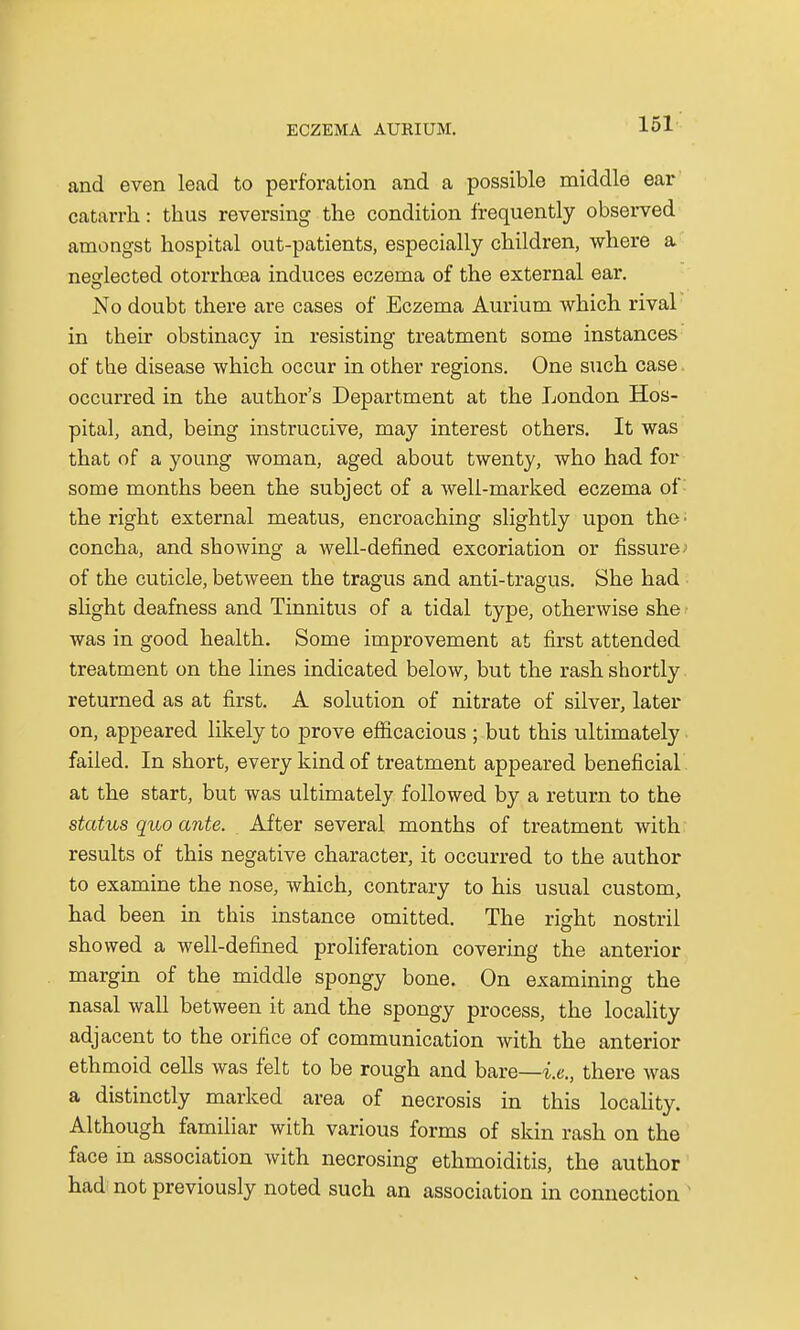 and even lead to perforation and a possible middle ear catarrh: thus reversing the condition frequently observed amongst hospital out-patients, especially children, where a neglected otorrhcea induces eczema of the external ear. No doubt there are cases of Eczema Aurium which rival in their obstinacy in resisting treatment some instances of the disease which occur in other regions. One such case occurred in the author's Department at the London Hos- pital, and, being instructive, may interest others. It was that of a young woman, aged about twenty, who had for some months been the subject of a well-marked eczema of: the right external meatus, encroaching slightly upon the- concha, and showing a well-defined excoriation or fissure of the cuticle, between the tragus and anti-tragus. She had slight deafness and Tinnitus of a tidal type, otherwise she was in good health. Some improvement at first attended treatment on the lines indicated below, but the rash shortly returned as at first. A solution of nitrate of silver, later on, appeared likely to prove efficacious ; but this ultimately failed. In short, every kind of treatment appeared beneficial at the start, but was ultimately followed by a return to the status quo ante. After several months of treatment with results of this negative character, it occurred to the author to examine the nose, which, contrary to his usual custom, had been in this instance omitted. The right nostril showed a well-defined proliferation covering the anterior margin of the middle spongy bone. On examining the nasal wall between it and the spongy process, the locality adjacent to the orifice of communication with the anterior ethmoid cells was felt to be rough and bare—-i.e., there was a distinctly marked area of necrosis in this locality. Although familiar with various forms of skin rash on the face in association with necrosing ethmoiditis, the author had not previously noted such an association in connection '
